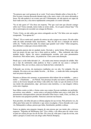 "Eu pensava que você gostasse de se vestir. Você estava falando sobre a festa de dia..."
Eles tiveram a mesma discussão durante todo o dia, mais e mais e ele estava deixando-a
louca. Ele não poderia ir ao evento sem ela? Ultimamente, ele não parecia ser capaz de
fazer nada sem ela, e ela estava rapidamente começando a se sentir sufocada.

"Eu só não quero ir!" Ela disse em resposta. "Por que você tem que discutir comigo
sobre isso? Estou cansada, temos todas as noites ainda... Eu só quero relaxar hoje." Ela
não se preocupou em esconder seu sotaque de Boston.

"Certo. Cristo, eu não sabia que estava estragando seu dia." Ele falou com um suspiro
exasperado. "Vou apenas lá."

"Ótimo". Ela se sentia mal, quando ele entrou na sala e pegou seu casaco. Ela não sabia
onde ela tinha arrumado tanto mau-humor... Mas ela não teve a intenção de atirá-lo
sobre ele. "Tenha uma boa saída. Eu estarei aqui quando você voltar." Ellen assegurou,
para diminuir a culpa que cresceu dentro dela.

Sua garantia parecia não ter ajudado muito. Ouvindo a porta fechar, Ellen pensou que
teria um pouco de paz, que isso a faria sentir-se melhor ... Mas, realmente não tinha
ajudado muito. Agora, ela estava completamente sozinha, com seus pensamentos
miseráveis. Pelo menos antes, ela poderia ter Chris como uma distração.

Desde que o avião tinha deixado LA ... ela sentiu uma imensa sensação de solidão. Não
era o tipo de sentimento onde pudesse se fixar o ponto de sua causa e corrigi-lo
facilmente. Não, em vez disso, estava no fundo do baú e enterrado lá.

Folheando sua revista, ela murmurava maldições em voz alta. Foi estúpido. Ela era
estúpida. Ela estava em sua cidade favorita ... de férias ... e ainda não tinha conseguido
nem um pouco de prazer.

Durante as últimas três semanas, os pensamentos dela tinham ido ao trabalho, .... para o
trailer ... e finalmente .... em Patrick. Sua presença invadiu sua mente e permaneceu ali
como se ele tivesse lançado um feitiço vodu sobre ela. Cada vez que ela tentou se livrar
sua mente dos pensamentos, algo provocava uma memória, e a sua imagem voltava
como uma vingança.

Seus lábios contra os dela, a forma como seus corpos ficavam moldados em perfeição,
seu sorriso, seus cabelos .... assim como o sol parecia brilhar mais com a visão dele. Os
pensamentos enlouquecedores estavam deixando Ellen louca e nada, Chris, ou Paris, ou
até mesmo seus pequenos poodles franceses curavam sua loucura.

Sem perceber, ela tinha ido para as últimas páginas de sua revista. Pela primeira vez, ela
olhou para baixo para ler realmente o que estava na página e ficou chocada com o que
viu. Balançando a cabeça, pensou que tinha, literalmente, perdido a cabeça.

Estava na página uma pequena imagem de uma pessoa que sua mente não a deixava
esquecer. "Segredos do McDreamy real." Era o título, e ela olhou para ele várias vezes
só para ter certeza de que era ele de fato. Ela virou de volta para a capa da revista, sem
saber o porquê a Cosmo teria um artigo sobre Patrick Dempsey.
 