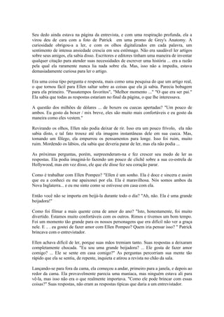 Seu dedo ainda estava na página da entrevista, e com uma respiração profunda, ela a
virou deu de cara com a foto de Patrick em uma promo de Grey's Anatomy. A
curiosidade obrigou-a a ler, e com os olhos digitalizados em cada palavra, um
sentimento de intensa ansiedade crescia em seu estômago. Não era saudável ler artigos
sobre seus amigos, ela sabia disso. Escritores e editores tinham uma maneira de inventar
qualquer citação para atender suas necessidades de escrever uma história ... era a razão
pela qual ela raramente nunca lia nada sobre ela. Mas, isso não a impediu, estava
demasiadamente curiosa para ler o artigo.

Era uma coisa tipo pergunta e resposta, mais como uma pesquisa do que um artigo real,
o que tornou fácil para Ellen saltar sobre as coisas que ela já sabia. Parecia bobagem
para ela primeiro. "Passatempos favoritos", "Melhor momento ..." "O que era ser pai."
Ela sabia que todas as respostas estariam no final da página, o que lhe interessava.

A questão dos milhões de dólares ... de boxers ou cuecas apertadas? "Um pouco de
ambos. Eu gosto da boxer / mix breve, eles são muito mais confortáveis e eu gosto da
maneira como eles vestem."

Revirando os olhos, Ellen não podia deixar de rir. Isso era um pouco frívolo, ela não
sabia disto, e tal fato trouxe até ela imagens instantâneas dele em sua cueca. Mas,
tomando um fôlego, ela empurrou os pensamentos para longe. Isso foi ruim, muito
ruim. Mordendo os lábios, ela sabia que deveria parar de ler, mas ela não podia ...

As próximas perguntas, porém, surpreenderam-na e fez crescer seu medo de ler as
respostas. Ela podia imaginá-lo fazendo um pouco de clichê sobre a sua co-estrela de
Hollywood, mas em vez disso, ele que ele disse fez seu coração parar.

Como é trabalhar com Ellen Pompeo? "Ellen é um sonho. Ela é doce e sincera e assim
que eu a conheci eu me apaixonei por ela. Ela é maravilhosa. Nós somos ambos da
Nova Inglaterra... e eu me sinto como se estivesse em casa com ela.

Então você não se importa em beijá-la durante todo o dia? "Ah, não. Ela é uma grande
beijadora!"

Como foi filmar a mais quente cena de amor do ano? "Isto, honestamente, foi muito
divertido. Estamos muito confortáveis com os outros. Rimos e tivemos um bom tempo.
Foi um momento tão grande para os nossos personagens que era difícil não ver a graça
nele. E .. . eu gostei de fazer amor com Ellen Pompeo? Quem iria pensar isso? " Patrick
brincava com o entrevistador.

Ellen achava difícil de ler, porque suas mãos tremiam tanto. Suas respostas a deixaram
completamente chocada. "Eu sou uma grande beijadora? ... Ele gosta de fazer amor
comigo? ... Ele se sente em casa comigo?" As perguntas percorriam sua mente tão
rápido que ela se sentiu, de repente, inquieta e atirou a revista no chão da sala.

Lançando-se para fora da cama, ela começou a andar, primeiro para a janela, e depois ao
redor da cama. Ela provavelmente parecia uma maníaca, mas ninguém estava ali para
vê-la, mas isso não era o que realmente importava. "Como ele pode brincar com essas
coisas?" Suas respostas, não eram as respostas típicas que daria a um entrevistador.
 