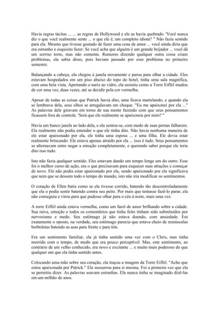 Havia regras tácitas ... ... as regras de Hollywood e ele as havia quebrado. 'Você nunca
diz o que você realmente sente ... o que ele é, um completo idiota? " Não fazia sentido
para ela. Mesmo que tivesse gostado de fazer uma cena de amor ... você ainda diria que
era estranho e esquisito fazer. Se você acha que alguém é um grande beijador ... você dá
um sorriso torto, mas não comenta. Rumores dizendo qualquer outra coisa criam
problemas, ela sabia disso, pois haviam passado por esse problema no primeiro
semestre.

Balançando a cabeça, ela chegou à janela novamente e parou para olhar a cidade. Eles
estavam hospedados em um piso abaixo do topo do hotel, tinha uma sala magnífica,
com uma bela vista. Apertando o nariz ao vidro, ela assistiu como a Torre Eiffel mudou
de cor uma vez, duas vezes, até se decidir pela cor vermelha.

Apesar de todas as coisas que Patrick havia dito, uma ficava martelando, e quando ela
se lembrava dela, seus olhos se arregalavam em choque. "Eu me apaixonei por ela ..."
As palavras dele giravam em torno de sua mente fazendo com que seus pensamentos
ficassem fora de controle. 'Será que ele realmente se apaixonou por mim? "

Havia um banco janela ao lado dela, e ela sentou-se, com medo de suas pernas falharem.
Ela realmente não podia entender o que ele tinha dito. Não havia nenhuma maneira de
ele estar apaixonado por ela, ele tinha uma esposa ... e uma filha. Ele devia estar
realmente brincando. Ele estava apenas atraído por ela ... isso é tudo. Seus pensamentos
se alternavam entre negar a emoção completamente, e querendo saber porque ele teria
dito isso tudo.

Isto não fazia qualquer sentido. Eles estavam dando um tempo longe um do outro. Esse
foi o melhor curso de ação, era o que precisavam para esquecer suas atrações e começar
de novo. Ele não podia estar apaixonado por ela, sendo apaixonado por ela significava
que nem que se dessem todo o tempo do mundo, isto não iria modificar os sentimentos.

O coração de Ellen batia como se ela tivesse corrido, batendo tão descontroladamente
que ela o podia sentir batendo contra seu peito. Por mais que tentasse fazê-lo parar, ela
não conseguiu e virou para que pudesse olhar para o céu à noite, mais uma vez.

A torre Eiffel ainda estava vermelha, como um farol de amor brilhando sobre a cidade.
Sua raiva, emoção e todos os comentários que tinha feito tinham sido substituídos por
nervosismo e medo. Seu estômago já não estava doendo, com ansiedade. Era
exatamente o oposto, na verdade, seu estômago parecia que estava cheio de minúsculas
borboletas batendo as asas para frente e para trás.

Era um sentimento familiar, ela já tinha sentido uma vez com o Chris, mas tinha
morrido com o tempo, de modo que era pouco perceptível. Mas, este sentimento, ao
contrário de um velho conhecido, era novo e excitante ... e muito mais poderoso do que
qualquer um que ela tinha sentido antes.

Colocando uma mão sobre seu coração, ela traçou a imagem da Torre Eiffel. "Acho que
estou apaixonada por Patrick." Ela sussurrou para si mesma. Foi a primeira vez que ela
se permitiu dizer. As palavras soavam estranhas. Ela nunca tinha se imaginado dizê-las
em um milhão de anos.
 