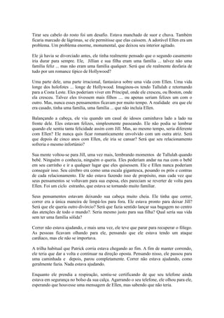 Tirar seu cabelo do rosto foi um desafio. Estava manchado de suor e chuva. Também
ficaria marcado de lágrimas, se ele permitisse que elas caíssem. A adorável Ellen era um
problema. Um problema enorme, monumental, que deixou seu interior agitado.

Ele já havia se divorciado antes, ele tinha realmente pensado que o segundo casamento
iria durar para sempre. Ele, Jillian e sua filha eram uma família ... talvez não uma
família feliz ... mas não eram uma família qualquer. Será que ele realmente desfaria de
tudo por um romance típico de Hollywood?

Uma parte dele, uma parte irracional, fantasiava sobre uma vida com Ellen. Uma vida
longe dos holofotes ... longe de Hollywood. Imaginou-os tendo Tallulah e retornando
para a Costa Leste. Eles poderiam viver em Principal, onde ele cresceu, ou Boston, onde
ela cresceu. Talvez eles tivessem mais filhos .... ou apenas seriam felizes um com o
outro. Mas, nunca esses pensamentos ficavam por muito tempo. A realidade era que ele
era casado, tinha uma família, uma família ... que não incluía Ellen.

Balançando a cabeça, ele viu quando um casal de idosos caminhava lado a lado na
frente dele. Eles estavam felizes, simplesmente passeando. Ele não podia se lembrar
quando ele sentiu tanta felicidade assim com Jill. Mas, ao mesmo tempo, seria diferente
com Ellen? Ele nunca quis ficar romanticamente envolvido com um outra atriz. Será
que depois de cinco anos com Ellen, ele iria se cansar? Será que seu relacionamento
sofreria o mesmo infortúnio?

Sua mente voltou-se para Jill, uma vez mais, lembrando momentos de Tallulah quando
bebê. Ninguém o conhecia, ninguém o queria. Eles poderiam andar na rua com o bebê
em seu carrinho e ir a qualquer lugar que eles quisessem. Ele e Ellen nunca poderiam
conseguir isso. Seu cérebro era como uma escala gigantesca, pesando os prós e contras
de cada relacionamento. Ele não estava fazendo isso de propósito, mas cada vez que
seus pensamentos se voltavam para sua esposa, eles pareciam se reverter de volta para
Ellen. Foi um ciclo estranho, que estava se tornando muito familiar.

Seus pensamentos estavam deixando sua cabeça muito cheia. Ele tinha que correr,
correr era a única maneira de limpá-los para fora. Ele estava pronto para deixar Jill?
Será que ele queria outro divórcio? Será que fazia sentido lançar sua bagagem no centro
das atenções de todo o mundo?. Seria mesmo justo para sua filha? Qual seria sua vida
sem ter uma família sólida?

Correr não estava ajudando, e mais uma vez, ele teve que parar para recuperar o fôlego.
As pessoas ficavam olhando para ele, pensando que ele estava tendo um ataque
cardíaco, mas ele não se importava.

A trilha habitual que Patrick corria estava chegando ao fim. A fim de manter correndo,
ele teria que dar a volta e continuar na direção oposta. Pensando nisso, ele passou para
uma caminhada e depois, parou completamente. Correr não estava ajudando, como
geralmente fazia. Nada estava ajudando.

Enquanto ele prendia a respiração, sentiu-se certificando de que seu telefone ainda
estava em segurança no bolso da sua calça. Agarrando o seu telefone, ele olhou para ele,
esperando que houvesse uma mensagem de Ellen, mas sabendo que não teria.
 
