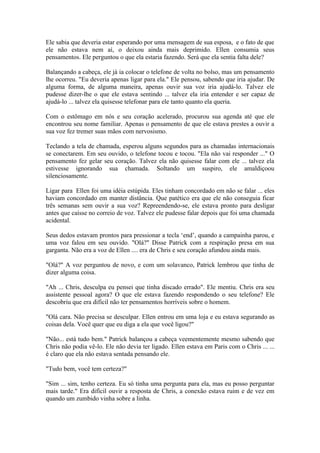 Ele sabia que deveria estar esperando por uma mensagem de sua esposa, e o fato de que
ele não estava nem aí, o deixou ainda mais deprimido. Ellen consumia seus
pensamentos. Ele perguntou o que ela estaria fazendo. Será que ela sentia falta dele?

Balançando a cabeça, ele já ia colocar o telefone de volta no bolso, mas um pensamento
lhe ocorreu. "Eu deveria apenas ligar para ela." Ele pensou, sabendo que iria ajudar. De
alguma forma, de alguma maneira, apenas ouvir sua voz iria ajudá-lo. Talvez ele
pudesse dizer-lhe o que ele estava sentindo ... talvez ela iria entender e ser capaz de
ajudá-lo ... talvez ela quisesse telefonar para ele tanto quanto ela queria.

Com o estômago em nós e seu coração acelerado, procurou sua agenda até que ele
encontrou seu nome familiar. Apenas o pensamento de que ele estava prestes a ouvir a
sua voz fez tremer suas mãos com nervosismo.

Teclando a tela de chamada, esperou alguns segundos para as chamadas internacionais
se conectarem. Em seu ouvido, o telefone tocou e tocou. "Ela não vai responder ..." O
pensamento fez gelar seu coração. Talvez ela não quisesse falar com ele ... talvez ela
estivesse ignorando sua chamada. Soltando um suspiro, ele amaldiçoou
silenciosamente.

Ligar para Ellen foi uma idéia estúpida. Eles tinham concordado em não se falar ... eles
haviam concordado em manter distância. Que patético era que ele não conseguia ficar
três semanas sem ouvir a sua voz? Repreendendo-se, ele estava pronto para desligar
antes que caísse no correio de voz. Talvez ele pudesse falar depois que foi uma chamada
acidental.

Seus dedos estavam prontos para pressionar a tecla ‘end’, quando a campainha parou, e
uma voz falou em seu ouvido. "Olá?" Disse Patrick com a respiração presa em sua
garganta. Não era a voz de Ellen .... era de Chris e seu coração afundou ainda mais.

"Olá?" A voz perguntou de novo, e com um solavanco, Patrick lembrou que tinha de
dizer alguma coisa.

"Ah ... Chris, desculpa eu pensei que tinha discado errado". Ele mentiu. Chris era seu
assistente pessoal agora? O que ele estava fazendo respondendo o seu telefone? Ele
descobriu que era difícil não ter pensamentos horríveis sobre o homem.

"Olá cara. Não precisa se desculpar. Ellen entrou em uma loja e eu estava segurando as
coisas dela. Você quer que eu diga a ela que você ligou?"

"Não... está tudo bem." Patrick balançou a cabeça veementemente mesmo sabendo que
Chris não podia vê-lo. Ele não devia ter ligado. Ellen estava em Paris com o Chris ... ...
é claro que ela não estava sentada pensando ele.

"Tudo bem, você tem certeza?"

"Sim ... sim, tenho certeza. Eu só tinha uma pergunta para ela, mas eu posso perguntar
mais tarde." Era difícil ouvir a resposta de Chris, a conexão estava ruim e de vez em
quando um zumbido vinha sobre a linha.
 