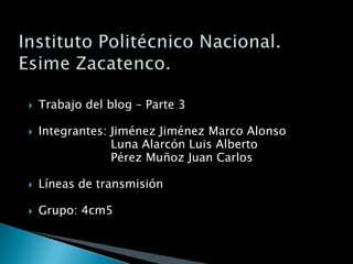 Instituto Politécnico Nacional.Esime Zacatenco. Trabajo del blog – Parte 3 Integrantes: Jiménez Jiménez Marco Alonso                       Luna Alarcón Luis Alberto                       Pérez Muñoz Juan Carlos Líneas de transmisión Grupo: 4cm5 