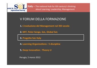  
       	
     	
     	
  	
  
                                  	
  


                                  Italy	
  –	
  The	
  na(onal	
  Hub	
  for	
  XXI	
  century’s	
  thinking	
  
	
  
                                  	
  	
  	
  	
  	
  	
  	
  	
  	
  	
  	
  	
  	
  	
  	
  about	
  Learning,	
  Leadership,	
  Management	
  	
  
	
                                	
  


       	
     	
     	
  	
  
	
  
       	
     	
     	
  V	
  FORUM	
  DELLA	
  FORMAZIONE	
  
                         	
  
	
  
       	
     	
     	
  1.	
  L’evoluzione	
  del	
  Management	
  nel	
  XXI	
  secolo	
  
	
  
       	
     	
     	
  2.	
  MIT,	
  Peter	
  Senge,	
  SoL,	
  Global	
  SoL	
  
       	
     	
     	
  	
  
       	
     	
     	
  3.	
  ProgeAo	
  SoL	
  Italy	
  
	
  
       	
     	
     	
  4.	
  Learning	
  OrganizaEons	
  :	
  5	
  discipline	
  
       	
     	
     	
  	
  
       	
     	
     	
  5.	
  Deep	
  InnovaEon	
  :	
  Theory	
  U	
  
	
  
	
  
	
                   Perugia,	
  5	
  marzo	
  2012	
  
	
  
	
  
	
  
 