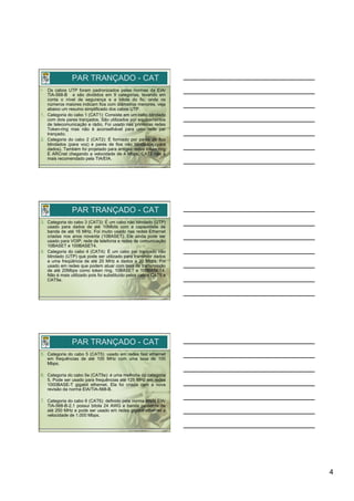 PAR TRANÇADO - CAT
•   Os cabos UTP foram padronizados pelas normas da EIA/
    TIA-568-B e são divididos em 9 categorias, levando em
    conta o nível de segurança e a bitola do fio, onde os
    números maiores indicam fios com diâmetros menores, veja
    abaixo um resumo simplificado dos cabos UTP.
1.  Categoria do cabo 1 (CAT1): Consiste em um cabo blindado
    com dois pares trançados. São utilizados por equipamentos
    de telecomunicação e rádio. Foi usado nas primeiras redes
    Token-ring mas não é aconselhável para uma rede par
    trançado;
2.  Categoria do cabo 2 (CAT2): É formado por pares de fios
    blindados (para voz) e pares de fios não blindados (para
    dados). Também foi projetado para antigas redes token ring
    E ARCnet chegando a velocidade de 4 Mbps. CAT2 não é
    mais recomendado pela TIA/EIA.




               PAR TRANÇADO - CAT
3.  Categoria do cabo 3 (CAT3): É um cabo não blindado (UTP)
    usado para dados de até 10Mbits com a capacidade de
    banda de até 16 MHz. Foi muito usado nas redes Ethernet
    criadas nos anos noventa (10BASET). Ele ainda pode ser
    usado para VOIP, rede de telefonia e redes de comunicação
    10BASET e 100BASET4.
4.  Categoria do cabo 4 (CAT4): É um cabo par trançado não
    blindado (UTP) que pode ser utilizado para transmitir dados
    a uma freqüência de até 20 MHz e dados a 20 Mbps. Foi
    usado em redes que podem atuar com taxa de transmissão
    de até 20Mbps como token ring, 10BASET e 100BASET4.
    Não é mais utilizado pois foi substituído pelos cabos CAT5 e
    CAT5e.




               PAR TRANÇADO - CAT
5.  Categoria do cabo 5 (CAT5): usado em redes fast ethernet
    em frequências de até 100 MHz com uma taxa de 100
    Mbps.

6.  Categoria do cabo 5e (CAT5e): é uma melhoria da categoria
    5. Pode ser usado para frequências até 125 MHz em redes
    1000BASE-T gigabit ethernet. Ela foi criada com a nova
    revisão da norma EIA/TIA-568-B.

7.  Categoria do cabo 6 (CAT6): definido pela norma ANSI EIA/
    TIA-568-B-2.1 possui bitola 24 AWG e banda passante de
    até 250 MHz e pode ser usado em redes gigabit ethernet a
    velocidade de 1.000 Mbps.




                                                                   4
 