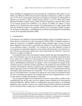 216 ¿QUO VADIS, TECNOLOGÍA DE LA INFORMACIÓN Y DE LAS COMUNICACIONES?
otros candados de seguridad, hay una sensación de escepticismo sobre quién es con-
fiable o no (Mercuri, 2005). En un estudio realizado en Alemania en 2002, se reportó
que el 75% de los encuestados temía que se produjera un mal uso de información al
navegar por internet, el 60% evitaba ciertos portales y un 47% daba datos falsos
(Berendt, Günther y Spiekermann, 2005). El marco regulatorio existente sólo resuel-
ve de manera parcial este problema y, en general, su ámbito de validez es local,
muchas veces insuficientes para atender las problemáticas de la aldea global. Más
aún, con iniciativas como la “ley patriota” (Patriot Act) en Estados Unidos, se impul-
sa –de forma cuestionable– la posibilidad de sacrificar la privacidad de los individuos
en aras de la seguridad (Neuman, 2004).
f. Conclusiones
A lo largo de este capítulo se han presentado algunos avances tecnológicos que con-
ducen hacia la visión de las redes convergentes (i2010, 2006): “Cualquier usuario es
capaz de conectarse en cualquier momento, desde cualquier lugar a través de cual-
quier dispositivo para acceder a contenidos de calidad y a servicios de comunicación
en un ambiente seguro y accesible.” La evolución de las redes digitales es hacia la
convergencia de contenidos digitales en una misma infraestructura, que funcione so-
bre la base de un protocolo común entre redes, el protocolo de “inter-net”, más cono-
cido por sus siglas en inglés, IP.
La transición hacia redes convergentes supone mucho más que una migración téc-
nica.Al transformar una serie de mercados verticales en el modelo convergente don-
de se separa por completo la infraestructura de los servicios ofrecidos, se afectan
todos los sectores involucrados en la cadena de valor: creadores de contenido, opera-
dores y distribuidores, fabricantes de equipo, y otros. Los modelos de negocio tradi-
cionales con que se ofrecían servicios específicos, son insuficientes para satisfacer una
creciente diversidad de opciones; empresas que tradicionalmente estaban completa-
mente separadas, ahora se encuentran compitiendo entre sí o estableciendo alianzas
estratégicas para posicionarse en el mercado.72
No se trata de una ruptura suave, ya
que se crean distorsiones a lo largo de la cadena de valor, surge la necesidad de defi-
nir nuevos modelos de negocio y de conciliar intereses entre organizaciones y secto-
res que nunca se habían encontrado en el pasado.
La convergencia digital en los dispositivos es cada vez más visible y cambia la fun-
cionalidad del uso de las redes, por esto algunos autores hablan de la convergencia
funcional (Deloitte, 2007b). Si bien la computadora personal todavía es el principal
dispositivo para acceder a internet, no es, desde luego, la única terminal con capacida-
des de conexión. Hace tiempo que los teléfonos celulares permiten acceder a servi-
72
Dos casos conocidos son el grupo Sony, que se ha diversificado desde la producción de equipos elec-
trónicos hacia la producción de contenidos mediante las empresas Sony Music y Sony Entertainment,
o al revés, la empresa Warner Brothers, que inicialmente se dedicaba a la producción de contenidos y
después ha incursionado en las redes de cable con la compañía Time Warner Cable.
 