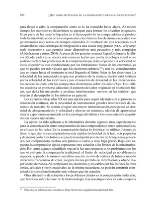 220 ¿QUO VADIS, TECNOLOGÍA DE LA INFORMACIÓN Y DE LAS COMUNICACIONES?
para llevar a cabo la computación como se la ha conocido hasta ahora. Al mismo
tiempo, los transistores electrónicos se agrupan para formar los circuitos integrados.
Gran parte de las mejoras logradas en el desempeño de las computadoras es produc-
to de la miniaturización de los componentes electrónicos: los electrones necesitan via-
jar distancias muy cortas en tiempos reducidos. El resultado de esta tendencia es el
desarrollo de una tecnología de integración a una escala muy grande (VLSI, very large
scale integration), que permite crear dispositivos más pequeños y más complejos
(Abdelyamen y otros, 2004).A pesar de los grandes avances logrados durante la últi-
ma década, cada vez se acepta más como un hecho que con la tecnología actual no se
podrán resolver los problemas de la computación que irán surgiendo. La velocidad de
estos dispositivos está condicionada por las limitaciones físicas de los electrones, ya
que no pueden ser más veloces que los electrones mismos,74
y con los conocimientos
que se tienen hasta el momento se está llegando al límite físico de los electrones. La
velocidad de las computadoras que son producto de la miniaturización está limitada
por la velocidad de los electrones y por el aumento de densidad de las interconexio-
nes necesarias para unir las compuertas electrónicas sobre los microchips. Esto últi-
mo ocasiona un problema adicional: el aumento del calor originado en los medios físi-
cos, que daña los materiales y produce interferencias –errores en las señales– que
afectan el desempeño de los sistemas en general.
Los circuitos integrados 3D son una opción para seguir adelante con el proceso de
innovación continua, sin la necesidad de instrumentar grandes innovaciones de sis-
tema o de material. Se apunta a lograr una mayor miniaturización, para ganar en den-
sidad de almacenamiento y velocidad y ahorrar en consumo, además de aprovechar
toda la experiencia acumulada en la tecnología del silicio y los conocimientos adquiri-
dos en nuevos materiales.
La óptica ha sido aplicada a la informática durante algunos años, especialmente
para la comunicación entre componentes de una computadora o entre computadoras,
en el caso de las redes. En la computación óptica (o fotónica) se utilizan fotones de
láser, lo que deriva en computadoras más rápidas (velocidad de la luz), más pequeñas
y de menor costo. Los fotones se pueden manipular por medio de hologramas genera-
dos por computadora, hechos con plástico o vidrio a muy bajo precio. Bajo este su-
puesto, la computación óptica representa otra solución a los límites de la miniaturiza-
ción. Por tanto, algunos científicos ven en la luz una respuesta a los problemas con los
que se enfrenta la computación tradicional: el límite de velocidad es notablemente
superior, se pueden transmitir simultáneamente cientos de señales de fotones usando
diferentes frecuencias de color, asegura menos pérdida de información y ofrece ma-
yor ancho de banda.Al reemplazar los electrones y los cables por los fotones, la fibra
óptica, cristales y otros materiales de la misma naturaleza, se podrán construir com-
putadoras considerablemente más veloces que las actuales.
Otra alternativa de solución a los problemas citados es la computación molecular,
que funciona sobre la base de la biotecnología. Las investigaciones en este campo la
74
Para mayor información, consúltese: http://www.rmrc.org/photonics/photon1.htm
 