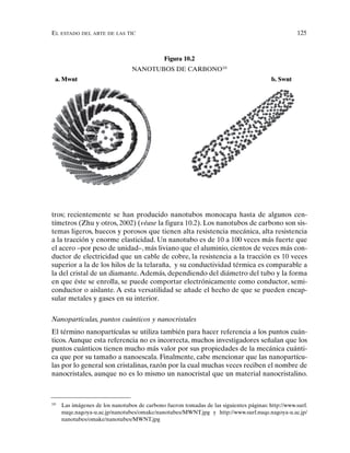 EL ESTADO DEL ARTE DE LAS TIC 125
tros; recientemente se han producido nanotubos monocapa hasta de algunos cen-
tímetros (Zhu y otros, 2002) (véase la figura 10.2). Los nanotubos de carbono son sis-
temas ligeros, huecos y porosos que tienen alta resistencia mecánica, alta resistencia
a la tracción y enorme elasticidad. Un nanotubo es de 10 a 100 veces más fuerte que
el acero –por peso de unidad–, más liviano que el aluminio, cientos de veces más con-
ductor de electricidad que un cable de cobre, la resistencia a la tracción es 10 veces
superior a la de los hilos de la telaraña, y su conductividad térmica es comparable a
la del cristal de un diamante.Además, dependiendo del diámetro del tubo y la forma
en que éste se enrolla, se puede comportar electrónicamente como conductor, semi-
conductor o aislante. A esta versatilidad se añade el hecho de que se pueden encap-
sular metales y gases en su interior.
Nanopartículas, puntos cuánticos y nanocristales
El término nanopartículas se utiliza también para hacer referencia a los puntos cuán-
ticos. Aunque esta referencia no es incorrecta, muchos investigadores señalan que los
puntos cuánticos tienen mucho más valor por sus propiedades de la mecánica cuánti-
ca que por su tamaño a nanoescala. Finalmente, cabe mencionar que las nanopartícu-
las por lo general son cristalinas, razón por la cual muchas veces reciben el nombre de
nanocristales, aunque no es lo mismo un nanocristal que un material nanocristalino.
Figura 10.2
NANOTUBOS DE CARBONO10
10
Las imágenes de los nanotubos de carbono fueron tomadas de las siguientes páginas: http://www.surf.
nuqe.nagoya-u.ac.jp/nanotubes/omake/nanotubes/MWNT.jpg y http://www.surf.nuqe.nagoya-u.ac.jp/
nanotubes/omake/nanotubes/MWNT.jpg
a. Mwnt b. Swnt
 