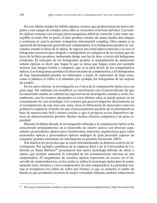226 ¿QUO VADIS, TECNOLOGÍA DE LA INFORMACIÓN Y DE LAS COMUNICACIONES?
En este último tiempo ha habido algunos avances que proporcionan un nuevo im-
pulso a este campo de estudio; entre ellos se encuentra el invento del láser. Las seña-
les ópticas comunes son energía electromagnética difícil de controlar y por tanto sus-
ceptible al ruido. Por su parte, el láser produce señales de ondas mucho más limpias
y continuas, lo cual le permite transportar información compleja. Otro campo es la
aparición del holograma generado por computadora. Los hologramas pueden ser cal-
culados usando la física de la óptica. Se ingresa una señal óptica conocida y se crea el
holograma necesario para dirigirla y manipularla en cualquiera de las formas que las
leyes de la física permiten, incluyendo dirigir una luz de láser a través del holograma
resultante. El concepto de los hologramas permite la manipulación de numerosas
señales ópticas, es decir, que hagan lo que se desea que hagan, como por ejemplo
mostrar una imagen bonita o computar, que es la idea detrás de las computadoras
ópticas. Los hologramas permiten la interconexión de componentes, y los hologramas
de baja funcionalidad pueden ser fabricados a partir de materiales de bajo costo,
como el plástico, el vidrio o el aluminio; por ejemplo, los hologramas de las tarjetas
de crédito.
En los años ochenta la investigación en el área de la computación óptica tuvo un
gran auge. Sin embargo, los científicos se encontraron con el inconveniente de que
los materiales usados no cubrían las expectativas de desempeño, tamaño y costo.Ac-
tualmente, con los avances alcanzados en estos últimos años, se puede pensar en un
renacimiento de esta tecnología. Los avances que parecen impactar directamente en
el resurgimiento de esta área son, entre otros, la fabricación de materiales como los
polímeros orgánicos, el hecho de que el procesamiento paralelo de la información se
hace de manera más fácil y menos costosa, y que el progreso en los dispositivos óp-
ticos de almacenamiento permite diseñar medios eficaces, compactos y de gran ca-
pacidad.
Durante la última década, la investigación enfocada a la computación óptica se ha
concentrado principalmente en el desarrollo de túneles ópticos con diversas capa-
cidades, procesadores ópticos para transferencia asíncrona, arquitecturas para redes
neuronales ópticas y procesadores ópticos análogos de gran precisión, capaces de
computar grandes cantidades de información en paralelo (Goswami, 2003).
Son muchos los proyectos que se están instrumentando en distintos centros de in-
vestigación. Por ejemplo, científicos de la empresa Intel y de la Universidad de Ca-
lifornia en Santa Bárbara80
presentaron una nueva tecnología híbrida, de silicio y
óptica, que permite aumentar la velocidad de las comunicaciones internas de una
computadora. El surgimiento de circuitos ópticos representa un avance en el de-
sarrollo de semiconductores, en los cuales se utiliza la tecnología óptica para la comu-
nicación entre circuitos y otros componentes de una computadora. La principal ven-
taja al reemplazar los cables de cobre por fotones es que se aumenta el ancho de
banda, lo que produciría circuitos de mayor velocidad.Además, también solucionaría
80
Para mayor información consúltese: http://www.intel.com/research/platform/sp/ y http://www.ucsb.edu/
 