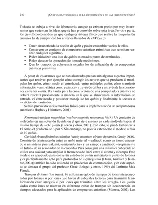 240 ¿QUO VADIS, TECNOLOGÍA DE LA INFORMACIÓN Y DE LAS COMUNICACIONES?
Todavía se trabaja a nivel de laboratorio, aunque ya existen prototipos muy intere-
santes que sustentan las ideas que se han promovido sobre esta área. Por otra parte,
los científicos coinciden en que cualquier sistema físico que realice la computación
cuántica ha de cumplir con los criterios llamados de DiVicenzo:
• Tener caracterizada la noción de qubit y poder ensamblar varios de ellos.
• Contar con un conjunto de compuertas cuánticas primitivas que permitan rea-
lizar cualquier algoritmo.
• Poder inicializar una lista de qubits en estados puros determinados.
• Poder ejecutar la operación de toma de mediciones.
• Que los tiempos de coherencia excedan los de aplicación de las compuertas
cuánticas primitivas.
A pesar de los avances que se han alcanzado quedan aún algunos aspectos impor-
tantes que resolver, por ejemplo cómo corregir los errores que se producen al mani-
pular los qubits, cómo medir el entrelazado entre múltiples qubits, cómo transferir
información –tanto clásica como cuántica– a través de cables y a través de las conexio-
nes entre los qubits. Por tanto, para la construcción de una computadora cuántica se
deberá resolver previamente la manera en la que se almacenará la información de
entrada, el entrelazado y posterior manejo de los qubits y finalmente, la lectura o
medición de resultados.
Se han propuesto varios modelos físicos para la implementación de computadoras
cuánticas (Hughes y Heinrichs, 2004):
Resonancia nuclear magnética (nuclear magnetic resonance, NMR). Un conjunto de
moléculas en una solución líquida en el que siete espines en cada molécula hacen al
mismo tiempo de siete qubits (Lieven y otros, 2001). Con esto, se puede factorizar a
15 como el producto de 3 por 5. Sin embargo, no podría extenderse el modelo a más
de 10 qubits.
Cavidad electrodinámica cuántica (cavity quantum electro-dynamics, Cavity QED).
Consiste de la interacción entre un qubit material –realizado como un átomo atrapa-
do o un sistema puntual, dot, semiconductor– y un campo cuantizado –propiamente
un fotón– de un resonador de microondas. Para conseguir una dinámica coherente se
utiliza una cavidad para ampliar la frecuencia de Rabi entre el átomo y el campo. Este
modelo es apropiado para convertir estados de qubits materiales y qubits de fotones
y es particularmente apto para protocolos de 2-quregistros (Duan, Kuzmich y Kim-
ble, 2003); también ha sido utilizado en protocolos de comunicación, y en este aspec-
to se destaca el grupo del profesor Cirac (Briegel y otros, 1999) del Instituto Max
Planck.
Trampas de iones (ion traps). Se utilizan arreglos de trampas de iones interconec-
tados por fotones, o por iones que hacen de cabezales lectores para transmitir la in-
formación entre arreglos, o por iones que transitan entre los arreglos. Los qubits
dados como iones se mueven en diferentes zonas de trampas sin decoherencia en
tiempos adecuados para la aplicación de compuertas cuánticas (Monroe, 2002). Las
 