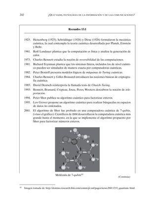 242 ¿QUO VADIS, TECNOLOGÍA DE LA INFORMACIÓN Y DE LAS COMUNICACIONES?
92
Imagen tomada de: http://domino.research.ibm.com/comm/pr.nsf/pages/news.20011219_quantum. html
Recuadro 13.1
Molécula de 7-qubits92
1925. Heisenberg (1925), Schrödinger (1926) y Dirac (1926) formularon la mecánica
cuántica, la cual contempla la teoría cuántica desarrollada por Planck, Einstein
y Bohr.
1961. Rolf Landauer plantea que la computación es física y analiza la generación de
calor.
1973. Charles Bennett estudia la noción de reversibilidad de las computaciones.
1981. Richard Feynman plantea que los sistemas físicos, incluidos los de nivel cuánti-
co pueden ser simulados de manera exacta por computadoras cuánticas.
1982. Peter Benioff presenta modelos lógicos de máquinas de Turing cuánticas.
1984. Charles Bennett y Gilles Brassard introducen las nociones básicas de criptogra-
fía cuántica.
1985. David Deutsch reinterpreta la llamada tesis de Church-Turing.
1993: Bennett, Brassard, Crepeau, Josza, Peres, Wooters descubren la noción de tele-
portación.
1994. Peter Shor publica su algoritmo cuántico para factorizar enteros.
1995. Lov Grover propone un algoritmo cuántico para realizar búsquedas en espacios
de datos no ordenados.
2001. El algoritmo de Shor fue probado en una computadora cuántica de 7-qubits,
(véase el gráfico). Científicos de IBM desarrollaron la computadora cuántica más
grande hasta el momento, en la que se implementa el algoritmo propuesto por
Shor para factorizar números enteros.
(Continúa)
 