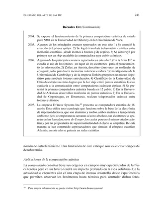 EL ESTADO DEL ARTE DE LAS TIC 243
noción de entrelazamiento. Una limitación de este enfoque son los cortos tiempos de
decoherencia.
Aplicaciones de la computación cuántica
La computación cuántica tiene sus orígenes en campos muy especializados de la físi-
ca teórica pero en un futuro tendrá un impacto profundo en la vida cotidiana. En la
actualidad se encuentra aún en una etapa de intenso desarrollo, desde experimentos
que permiten observar los fenómenos hasta técnicas para controlar dichos fenó-
Recuadro 13.1 (Continuación)
2004. Se expone el funcionamiento de la primera computadora cuántica de estado
puro NMR en la Universidad de Oxford y en la Universidad de York.
2005. Algunos de los principales avances reportados en este año: 1) Se anunció la
creación del primer qubyte. 2) Se logró transferir información cuántica entre
memorias cuánticas –desde átomos a fotones y de regreso. 3) Se construyó por
primera vez un chip escalable de computadora para qubits atómicos.
2006. Algunos de los principales avances reportados en este año: 1) En la firma HP se
estudia el uso de los fotones –en lugar de los electrones– para el procesamien-
to de información. 2) Zoller, en Austria, descubre cómo usar las moléculas de
cryogenic polar para hacer memorias cuánticas estables. 3) Investigadores de la
Universidad de Cambridge y de la empresa Toshiba proponen un nuevo dispo-
sitivo para producir fotones entrelazados. 4) Científicos de la Universidad de
Ohio descubrieron cómo lograr que la luz viaje entre puntos cuánticos, lo cual
ayudaría a la comunicación entre computadoras cuánticas ópticas. 5) Se pre-
sentó la primera computadora cuántica basada en 12 qubits. 6) En la Universi-
dad de Arkansas desarrollan moléculas de puntos cuánticos. 7) En la Universi-
dad de Copenhague, en Dinamarca, realizan teleportación cuántica entre
fotones y átomos.
2007. La empresa D-Wave Systems Inc.93
presenta su computadora cuántica de 16-
qubits. Ésta utiliza una tecnología que funciona sobre la base de la electrónica
de superconductores, que son aluminio y niobio, ambos metales a temperatura
ambiente pero a temperaturas cercanas al cero absoluto, sus electrones se apa-
rean en los llamados pares de Cooper, los cuales poseen el mismo estado cuán-
tico y por las propiedades de superconductividad el efecto se amplifica. De esta
manera se han construido coprocesadores que simulan el cómputo cuántico.
Además, en este año se patenta un radar cuántico.
93
Para mayor información se puede visitar: http://www.dwavesys.com/
 