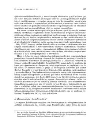 EL ESTADO DEL ARTE DE LAS TIC 127
aplicaciones más inmediatas de la nanotecnología, básicamente por el hecho de que
son fáciles de hacer y robustos en cualquier entorno. Las nanopartículas son de gran
interés científico porque representan un puente entre los materiales y su estructura
molecular o atómica. A nanoescala se pueden observar propiedades como confina-
miento cuántico en partículas semiconductoras o supermagnetismo en materiales
magnéticos, que son muy difíciles de observar a escala macroscópica.
Los puntos cuánticos son nanopartículas que se forman a partir de material semicon-
ductor y cuyo tamaño se aproxima a 10 nm. Se denominan así porque su tamaño nano-
métrico provoca un confinamiento cuántico de los electrones en su estructura. Dado que
tienen un discreto nivel de energía –similar a un átomo–, reciben también el nombre de
átomos artificiales. Los puntos cuánticos se conocen también con el nombre de transistor
de un solo electrón, bit cuántico, qubit o también como nanocristales que contienen entre
1.000 y 100.000 átomos y exhiben inusuales efectos cuánticos, como fluorescencia pro-
longada.Se considera que el punto cuántico tiene una mayor flexibilidad que otros mate-
riales fluorescentes, y por tanto es extremadamente útil tanto como marcador biológico
de actividad celular,como en construcciones a nanoescala de aplicaciones computaciona-
les donde la luz se utiliza para procesar la información.
Hasta la fecha, los puntos cuánticos han sido reconocidos por su capacidad para
producir una docena de distintos colores de luz, simplemente variando el tamaño de
los nanocristales individuales. Sin embargo, químicos de la Universidad Vanderbilt de
Estados Unidos (Bowers, McBride y Rosenthal, 2005) han descubierto una forma de
hacer que espontáneamente los puntos cuánticos produzcan un amplio espectro de
luz blanca. De manera similar, el grupo de investigación conducido por Lauren
Rowher desarrolló el primer dispositivo de estado sólido que utiliza puntos cuánticos
y genera luz blanca. El método consiste en encapsular puntos cuánticos semiconduc-
tores y adaptar sus superficies de manera que emitan luz visible en forma eficiente
cuando son estimulados por diodos LED, emisores de luz ultravioleta. Los puntos
cuánticos absorben dicha luz de forma intensa y la reemiten en el rango visible, con
un color determinado por su tamaño y química superficial. Este descubrimiento,
indudablemente, representa una revolución en todo lo que es iluminación, ya que
abre la posibilidad real de que estas nanopartículas se conviertan en los sucesores de
las bombillas de luz. Con puntos cuánticos de materiales semiconductores se pueden
fabricar, además, diodos láser emisores de luz más eficientes que los usados en lec-
tores de CD, códigos de barra, y otras aplicaciones.
b. Biotecnología y bioinformática11
Los orígenes de la biología anteceden a los filósofos griegos. La biología moderna, sin
embargo, es muchísimo más reciente; surge doscientos años atrás y consta de cuatro
11
Esta sección fue elaborada por Ángel Kuri del Departamento Acadácemico de Computación del Ins-
tituto Tecnológico Autónomo de México (ITAM) y Osvaldo Cairó, del Departamento Académico de
Computación del Instituto Tecnológico Autónomo de México (ITAM).
 