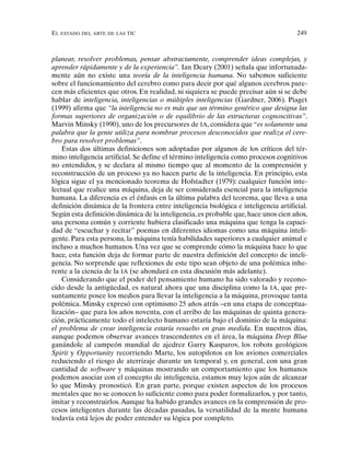 EL ESTADO DEL ARTE DE LAS TIC 249
planear, resolver problemas, pensar abstractamente, comprender ideas complejas, y
aprender rápidamente y de la experiencia”. Ian Deary (2001) señala que infortunada-
mente aún no existe una teoría de la inteligencia humana. No sabemos suficiente
sobre el funcionamiento del cerebro como para decir por qué algunos cerebros pare-
cen más eficientes que otros. En realidad, ni siquiera se puede precisar aún si se debe
hablar de inteligencia, inteligencias o múltiples inteligencias (Gardner, 2006). Piaget
(1999) afirma que “la inteligencia no es más que un término genérico que designa las
formas superiores de organización o de equilibrio de las estructuras cognoscitivas”.
Marvin Minsky (1990), uno de los precursores de IA, considera que “es solamente una
palabra que la gente utiliza para nombrar procesos desconocidos que realiza el cere-
bro para resolver problemas”.
Estas dos últimas definiciones son adoptadas por algunos de los críticos del tér-
mino inteligencia artificial. Se define el término inteligencia como procesos cognitivos
no entendidos, y se declara al mismo tiempo que al momento de la comprensión y
reconstrucción de un proceso ya no hacen parte de la inteligencia. En principio, esta
lógica sigue el ya mencionado teorema de Hofstadter (1979): cualquier función inte-
lectual que realice una máquina, deja de ser considerada esencial para la inteligencia
humana. La diferencia es el énfasis en la última palabra del teorema, que lleva a una
definición dinámica de la frontera entre inteligencia biológica e inteligencia artificial.
Según esta definición dinámica de la inteligencia, es probable que, hace unos cien años,
una persona común y corriente hubiera clasificado una máquina que tenga la capaci-
dad de “escuchar y recitar” poemas en diferentes idiomas como una máquina inteli-
gente. Para esta persona, la máquina tenía habilidades superiores a cualquier animal e
incluso a muchos humanos. Una vez que se comprende cómo la máquina hace lo que
hace, esta función deja de formar parte de nuestra definición del concepto de inteli-
gencia. No sorprende que reflexiones de este tipo sean objeto de una polémica inhe-
rente a la ciencia de la IA (se ahondará en esta discusión más adelante).
Considerando que el poder del pensamiento humano ha sido valorado y recono-
cido desde la antigüedad, es natural ahora que una disciplina como la IA, que pre-
suntamente posee los medios para llevar la inteligencia a la máquina, provoque tanta
polémica. Minsky expresó con optimismo 25 años atrás –en una etapa de conceptua-
lización– que para los años noventa, con el arribo de las máquinas de quinta genera-
ción, prácticamente todo el intelecto humano estaría bajo el dominio de la máquina:
el problema de crear inteligencia estaría resuelto en gran medida. En nuestros días,
aunque podemos observar avances trascendentes en el área, la máquina Deep Blue
ganándole al campeón mundial de ajedrez Garry Kasparov, los robots geológicos
Spirit y Opportunity recorriendo Marte, los autopilotos en los aviones comerciales
reduciendo el riesgo de aterrizaje durante un temporal y, en general, con una gran
cantidad de software y máquinas mostrando un comportamiento que los humanos
podemos asociar con el concepto de inteligencia, estamos muy lejos aún de alcanzar
lo que Minsky pronosticó. En gran parte, porque existen aspectos de los procesos
mentales que no se conocen lo suficiente como para poder formalizarlos, y por tanto,
imitar y reconstruirlos.Aunque ha habido grandes avances en la comprensión de pro-
cesos inteligentes durante las décadas pasadas, la versatilidad de la mente humana
todavía está lejos de poder entender su lógica por completo.
 