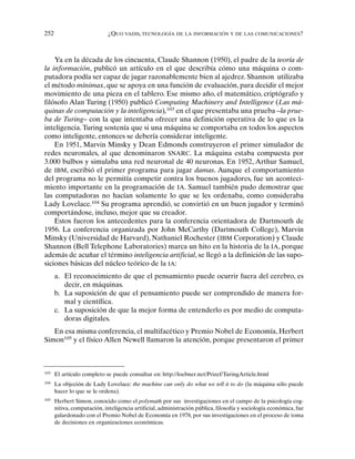 252 ¿QUO VADIS, TECNOLOGÍA DE LA INFORMACIÓN Y DE LAS COMUNICACIONES?
Ya en la década de los cincuenta, Claude Shannon (1950), el padre de la teoría de
la información, publicó un artículo en el que describía cómo una máquina o com-
putadora podía ser capaz de jugar razonablemente bien al ajedrez. Shannon utilizaba
el método mínimax, que se apoya en una función de evaluación, para decidir el mejor
movimiento de una pieza en el tablero. Ese mismo año, el matemático, criptógrafo y
filósofo Alan Turing (1950) publicó Computing Machinery and Intelligence (Las má-
quinas de computación y la inteligencia),103
en el que presentaba una prueba –la prue-
ba de Turing– con la que intentaba ofrecer una definición operativa de lo que es la
inteligencia. Turing sostenía que si una máquina se comportaba en todos los aspectos
como inteligente, entonces se debería considerar inteligente.
En 1951, Marvin Minsky y Dean Edmonds construyeron el primer simulador de
redes neuronales, al que denominaron SNARC. La máquina estaba compuesta por
3.000 bulbos y simulaba una red neuronal de 40 neuronas. En 1952, Arthur Samuel,
de IBM, escribió el primer programa para jugar damas. Aunque el comportamiento
del programa no le permitía competir contra los buenos jugadores, fue un aconteci-
miento importante en la programación de IA. Samuel también pudo demostrar que
las computadoras no hacían solamente lo que se les ordenaba, como consideraba
Lady Lovelace.104
Su programa aprendió, se convirtió en un buen jugador y terminó
comportándose, incluso, mejor que su creador.
Estos fueron los antecedentes para la conferencia orientadora de Dartmouth de
1956. La conferencia organizada por John McCarthy (Dartmouth College), Marvin
Minsky (Universidad de Harvard), Nathaniel Rochester (IBM Corporation) y Claude
Shannon (Bell Telephone Laboratories) marca un hito en la historia de la IA, porque
además de acuñar el término inteligencia artificial, se llegó a la definición de las supo-
siciones básicas del núcleo teórico de la IA:
a. El reconocimiento de que el pensamiento puede ocurrir fuera del cerebro, es
decir, en máquinas.
b. La suposición de que el pensamiento puede ser comprendido de manera for-
mal y científica.
c. La suposición de que la mejor forma de entenderlo es por medio de computa-
doras digitales.
En esa misma conferencia, el multifacético y Premio Nobel de Economía, Herbert
Simon105
y el físico Allen Newell llamaron la atención, porque presentaron el primer
103
El artículo completo se puede consultar en: http://loebner.net/Prizef/TuringArticle.html
104
La objeción de Lady Lovelace: the machine can only do what we tell it to do (la máquina sólo puede
hacer lo que se le ordena).
105
Herbert Simon, conocido como el polymath por sus investigaciones en el campo de la psicología cog-
nitiva, computación, inteligencia artificial, administración pública, filosofía y sociología económica, fue
galardonado con el Premio Nobel de Economía en 1978, por sus investigaciones en el proceso de toma
de decisiones en organizaciones económicas.
 
