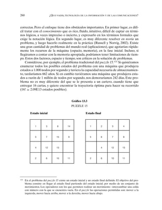 260 ¿QUO VADIS, TECNOLOGÍA DE LA INFORMACIÓN Y DE LAS COMUNICACIONES?
correctas. Pero el enfoque tiene dos obstáculos importantes. En primer lugar, es difí-
cil tratar con el conocimiento que es rico, fluido, intuitivo, difícil de captar en térmi-
nos lógicos, a veces impreciso o incierto, y expresarlo en los términos formales que
exige la notación lógica. En segundo lugar, es muy diferente resolver en teoría un
problema, y luego hacerlo realmente en la práctica (Russell y Norvig, 2002). Existe
una gran cantidad de problemas del mundo real (aplicaciones), que agotarían rápida-
mente los recursos de la máquina (espacio, memoria), en la fase inicial. Incluso, si
llegáramos a contar con la memoria apropiada, podríamos tener limitaciones de tiem-
po. Estos dos factores, espacio y tiempo, son críticos en la solución de problemas.
Considérese, por ejemplo, el problema tradicional del puzzle 15.121
Si quisiéramos
enumerar todos los posibles estados del problema con una máquina que produjera
estados a 1.000 nodos por segundo y tuviera la capacidad necesaria de almacenamien-
to, tardaríamos 662 años. Si en cambio tuviéramos una máquina que produjera esta-
dos a razón de 1 millón de nodos por segundo, nos demoraríamos 242 días. Este pro-
blema no es muy diferente del que se le presenta a un cartero, cuando tiene que
entregar 16 cartas, y quiere encontrar la trayectoria óptima para hacer su recorrido
(16! 2.09E13 estados posibles).
1 3 8 14
5 7 15 9
4 12 13
2 6 10 11
1 2 3 4
5 6 7 8
4 12 13
2 6 10 11
Gráfico 13.3
PUZZLE 15
Estado inicial Estado final
121
En el problema del puzzle 15 existe un estado inicial y un estado final definido. El objetivo del pro-
blema consiste en llegar al estado final partiendo del estado inicial, por medio de un conjunto de
movimientos. Los operadores son los que permiten realizar un movimiento –intercambiar una celda
con número con la que se encuentra vacía. En el puzzle las operaciones permitidas son: mover a la
izquierda, mover hacia arriba, mover a la derecha, mover hacia abajo.
 