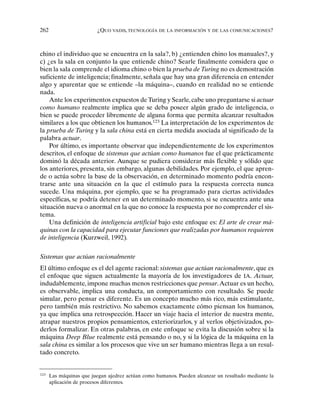 262 ¿QUO VADIS, TECNOLOGÍA DE LA INFORMACIÓN Y DE LAS COMUNICACIONES?
chino el individuo que se encuentra en la sala?, b) ¿entienden chino los manuales?, y
c) ¿es la sala en conjunto la que entiende chino? Searle finalmente considera que o
bien la sala comprende el idioma chino o bien la prueba de Turing no es demostración
suficiente de inteligencia; finalmente, señala que hay una gran diferencia en entender
algo y aparentar que se entiende –la máquina–, cuando en realidad no se entiende
nada.
Ante los experimentos expuestos de Turing y Searle, cabe uno preguntarse si actuar
como humano realmente implica que se deba poseer algún grado de inteligencia, o
bien se puede proceder libremente de alguna forma que permita alcanzar resultados
similares a los que obtienen los humanos.123
La interpretación de los experimentos de
la prueba de Turing y la sala china está en cierta medida asociada al significado de la
palabra actuar.
Por último, es importante observar que independientemente de los experimentos
descritos, el enfoque de sistemas que actúan como humanos fue el que prácticamente
dominó la década anterior. Aunque se pudiera considerar más flexible y sólido que
los anteriores, presenta, sin embargo, algunas debilidades. Por ejemplo, el que apren-
de o actúa sobre la base de la observación, en determinado momento podría encon-
trarse ante una situación en la que el estímulo para la respuesta correcta nunca
sucede. Una máquina, por ejemplo, que se ha programado para ciertas actividades
específicas, se podría detener en un determinado momento, si se encuentra ante una
situación nueva o anormal en la que no conoce la respuesta por no comprender el sis-
tema.
Una definición de inteligencia artificial bajo este enfoque es: El arte de crear má-
quinas con la capacidad para ejecutar funciones que realizadas por humanos requieren
de inteligencia (Kurzweil, 1992).
Sistemas que actúan racionalmente
El último enfoque es el del agente racional: sistemas que actúan racionalmente, que es
el enfoque que siguen actualmente la mayoría de los investigadores de IA. Actuar,
indudablemente, impone muchas menos restricciones que pensar.Actuar es un hecho,
es observable, implica una conducta, un comportamiento con resultado. Se puede
simular, pero pensar es diferente. Es un concepto mucho más rico, más estimulante,
pero también más restrictivo. No sabemos exactamente cómo piensan los humanos,
ya que implica una retrospección. Hacer un viaje hacia el interior de nuestra mente,
atrapar nuestros propios pensamientos, exteriorizarlos, y al verlos objetivizados, po-
derlos formalizar. En otras palabras, en este enfoque se evita la discusión sobre si la
máquina Deep Blue realmente está pensando o no, y si la lógica de la máquina en la
sala china es similar a los procesos que vive un ser humano mientras llega a un resul-
tado concreto.
123
Las máquinas que juegan ajedrez actúan como humanos. Pueden alcanzar un resultado mediante la
aplicación de procesos diferentes.
 
