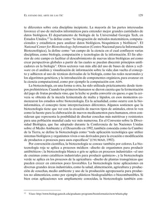 EL ESTADO DEL ARTE DE LAS TIC 129
te diferentes sobre esta disciplina incipiente. La mayoría de las partes interesadas
favorece el uso de métodos informáticos para entender mejor grandes cantidades de
datos biológicos. El departamento de biología de la Universidad Georgia Tech, en
Estados Unidos,12
la define como “la integración de métodos matemáticos, computa-
cionales y estadísticos para analizar datos biológicos, bioquímicos y biofísicos”. El
National Center for Biotechnology Information (Centro Nacional para la Información
Biotecnológica), la define como “un campo de la ciencia en el cual confluyen varias
disciplinas, como biología, computación y tecnologías de la información. El fin ulte-
rior de este campo es facilitar el descubrimiento de nuevas ideas biológicas así como
crear perspectivas globales a partir de las cuales se puedan discernir principios unifi-
cadores en la biología”. Otros sectores van más allá del uso de bases de datos y soft-
ware en el análisis y visualización de información sobre la vida; dan vuelta el concep-
to y adhieren al uso de técnicas derivadas de la biología, como las redes neuronales y
los algoritmos genéticos, y la introducción de componentes orgánicos, para avanzar en
la ciencia computacional, como por ejemplo la computación con ADN.
La biotecnología, en una forma u otra, ha sido utilizada prácticamente desde tiem-
pos prehistóricos. Cuando los primeros humanos se dieron cuenta que la fermentación
del jugo de frutas producía vino, que la leche se podía convertir en queso, o que la cer-
veza se obtenía de la mezcla fermentada de malta y lúpulos, en esos momentos co-
menzaron los estudios sobre biotecnología. En la actualidad, como ocurre con la bio-
informática, el concepto tiene interpretaciones diferentes. Algunos sostienen que la
biotecnología tiene que ver con la creación de nuevos tipos de animales, otros lo ven
como la fuente para la elaboración de nuevos medicamentos para humanos, otros con-
sideran que representa la posibilidad de diseñar cosechas más nutritivas y resistentes
para una población mundial cada vez más numerosa. En el Convenio sobre la Diver-
sidad Biológica, que fue adoptado durante la Conferencia de las Naciones Unidas
sobre el Medio Ambiente y el Desarrollo en 1992, también conocida como la Cumbre
de la Tierra, se define la biotecnología como “toda aplicación tecnológica que utilice
sistemas biológicos y organismos vivos o sus derivados para la creación o modificación
de productos o procesos para usos específicos” (CNUMAD, 1992).
Por convención científica, la biotecnología se conoce también por colores. La bio-
tecnología roja se aplica a procesos médicos –diseño de organismos para producir
antibióticos–; la biotecnología blanca o gris se aplica en procesos industriales –el uso
de enzimas como catalíticos industriales para producir químicos–, y la biotecnología
verde se aplica en los procesos de la agricultura –diseño de plantas transgénicas que
pueden crecer en entornos poco favorables. La biotecnología tiene aplicaciones en
diversas grandes áreas industriales, como la salud, alimentación, agricultura y produc-
ción de cosechas, medio ambiente y uso de la producción agropecuaria para produc-
tos no alimenticios, como por ejemplo plásticos biodegradables o biocombustibles. Si
bien estas aplicaciones son ampliamente conocidas, la biotecnología también con-
12
Véase: http://www.biology.gatech.edu/graduate-programs/bioinformatics/new/whatis.php
 