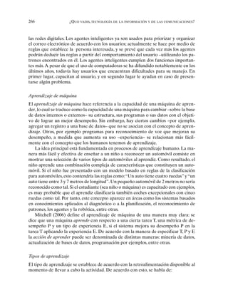 266 ¿QUO VADIS, TECNOLOGÍA DE LA INFORMACIÓN Y DE LAS COMUNICACIONES?
las redes digitales. Los agentes inteligentes ya son usados para priorizar y organizar
el correo electrónico de acuerdo con los usuarios; actualmente se hace por medio de
reglas que establece la persona interesada, y se prevé que cada vez más los agentes
podrán deducir las reglas a partir del comportamiento del usuario –utilizando los pa-
trones encontrados en él. Los agentes inteligentes cumplen dos funciones importan-
tes más.A pesar de que el uso de computadoras se ha difundido notablemente en los
últimos años, todavía hay usuarios que encuentran dificultades para su manejo. En
primer lugar, capacitan al usuario, y en segundo lugar le ayudan en caso de presen-
tarse algún problema.
Aprendizaje de máquina
El aprendizaje de máquina hace referencia a la capacidad de una máquina de apren-
der, lo cual se traduce como la capacidad de una máquina para cambiar –sobre la base
de datos internos o externos– su estructura, sus programas o sus datos con el objeti-
vo de lograr un mejor desempeño. Sin embargo, hay ciertos cambios –por ejemplo,
agregar un registro a una base de datos– que no se asocian con el concepto de apren-
dizaje. Otros, por ejemplo programas para reconocimiento de voz que mejoran su
desempeño, a medida que aumenta su uso –experiencia– se relacionan más fácil-
mente con el concepto que los humanos tenemos de aprendizaje.
La idea principal está fundamentada en procesos de aprendizaje humano. La ma-
nera más fácil y efectiva de enseñar a un niño a reconocer un automóvil consiste en
mostrar una selección de varios tipos de automóviles al aprendiz. Como resultado, el
niño aprende una combinación compleja de características que constituyen un auto-
móvil. Si el niño fue presentado con un modelo basado en reglas de la clasificación
para automóviles, esto contendría las reglas como:“Un auto tiene cuatro ruedas” y “un
auto tiene entre 3 y 7 metros de longitud”. Un pequeño automóvil de 2 metros no sería
reconocido como tal. Si el estudiante (sea niño o máquina) es capacitado con ejemplos,
es muy probable que el aprendiz clasificaría también coches excepcionales con cinco
ruedas como tal. Por tanto, este concepto aparece en áreas como los sistemas basados
en conocimientos aplicados al diagnóstico o a la planificación, el reconocimiento de
patrones, los agentes y la robótica, entre otras.
Mitchell (2006) define el aprendizaje de máquina de una manera muy clara: se
dice que una máquina aprende con respecto a una cierta tarea T, una métrica de de-
sempeño P y un tipo de experiencia E, si el sistema mejora su desempeño P en la
tarea T aplicando la experiencia E. De acuerdo con la manera de especificar T, P y E
la acción de aprender puede ser denominada de distintas maneras: minería de datos,
actualización de bases de datos, programación por ejemplos, entre otras.
Tipos de aprendizaje
El tipo de aprendizaje se establece de acuerdo con la retroalimentación disponible al
momento de llevar a cabo la actividad. De acuerdo con esto, se habla de:
 