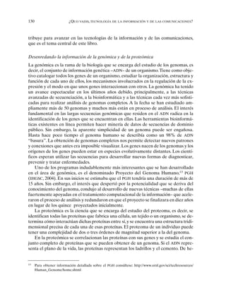 130 ¿QUO VADIS, TECNOLOGÍA DE LA INFORMACIÓN Y DE LAS COMUNICACIONES?
tribuye para avanzar en las tecnologías de la información y de las comunicaciones,
que es el tema central de este libro.
Desenredando la información de la genómica y de la proteómica
La genómica es la rama de la biología que se encarga del estudio de los genomas, es
decir, el conjunto de información genética –ADN– de un organismo.Tiene como obje-
tivo catalogar todos los genes de un organismo, estudiar la organización, estructura y
función de cada uno de ellos, los mecanismos involucrados en la regulación de la ex-
presión y el modo en que unos genes interaccionan con otros. La genómica ha tenido
un avance espectacular en los últimos años debido, principalmente, a las técnicas
avanzadas de secuenciación, a la bioinformática y a las técnicas cada vez más sofisti-
cadas para realizar análisis de genomas completos. A la fecha se han estudiado am-
pliamente más de 50 genomas y muchos más están en proceso de análisis. El interés
fundamental en las largas secuencias genómicas que residen en el ADN radica en la
identificación de los genes que se encuentran en ellas. Las herramientas bioinformá-
ticas existentes en línea permiten hacer minería de datos de secuencias de dominio
público. Sin embargo, la aparente simplicidad de un genoma puede ser engañosa.
Hasta hace poco tiempo el genoma humano se describía como un 98% de ADN
“basura”. La obtención de genomas completos nos permite detectar nuevos patrones
y conexiones que antes era imposible visualizar. Los genes nacen de los genomas y los
orígenes de los genes pueden estar en especies evolutivamente distantes. Los cientí-
ficos esperan utilizar las secuencias para desarrollar nuevas formas de diagnosticar,
prevenir y tratar enfermedades.
Uno de los programas indudablemente más interesantes que se han desarrollado
en el área de genómica, es el denominado Proyecto del Genoma Humano,13
PGH
(IHGSC, 2004). En sus inicios se estimaba que el PGH tendría una duración de más de
15 años. Sin embargo, el interés que despertó por la potencialidad que se deriva del
conocimiento del genoma, condujo al desarrollo de nuevas técnicas –muchas de ellas
fuertemente apoyadas en el tratamiento computacional de la información– que acele-
raron el proceso de análisis y redundaron en que el proyecto se finalizara en diez años
en lugar de los quince proyectados inicialmente.
La proteómica es la ciencia que se encarga del estudio del proteoma, es decir, se
identifican todas las proteínas que fabrica una célula, un tejido o un organismo, se de-
termina cómo interactúan dichas proteínas entre sí,y se encuentra una estructura tridi-
mensional precisa de cada una de esas proteínas. El proteoma de un individuo puede
tener una complejidad de dos o tres órdenes de magnitud superior a la del genoma.
En la proteómica se correlacionan las proteínas con sus genes y se estudia el con-
junto completo de proteínas que se pueden obtener de un genoma. Si el ADN repre-
senta el plano de la vida, las proteínas representan los ladrillos y el cemento. De he-
13
Para obtener información detallada sobre el PGH consúltese: http://www.ornl.gov/sci/techresources/
Human_Genome/home.shtml
 