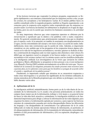 EL ESTADO DEL ARTE DE LAS TIC 275
Si los lectores tuvieran que responder la primera pregunta, seguramente se lle-
garía rápidamente a un consenso; contestarían que las máquinas pueden volar, ya que
los aviones, los aeroplanos y los helicópteros vuelan. Si el mismo público fuera en
cambio consultado sobre la segunda pregunta, también se llegaría seguramente a un
consenso, pero la respuesta sería negativa; todos responderían que las máquinas no
pueden nadar. Los barcos, las lanchas, los submarinos se desplazan en el agua de algu-
na forma, pero no con la acción que nosotros los humanos asociamos a la actividad
de nadar.
Es muy importante observar que estas respuestas opuestas se obtienen por la
interpretación y significado que le damos a las palabras volar y nadar, respectiva-
mente. En general, consideramos que, prácticamente cualquier cosa que se desplaza
por el espacio, vuela. A la natación, en cambio, la asociamos con desplazamientos en
el agua, con las extremidades del cuerpo y sin tocar el piso. La acción de nadar, indu-
dablemente, tiene más restricciones que la acción de volar. Además, es importante
considerar en este análisis que ni las preguntas ni las respuestas tienen alguna rele-
vancia en la vida de los ingenieros aeronáuticos y navales, quienes se dedican al dise-
ño y construcción de máquinas cada vez más seguras, más eficientes y más veloces. Es
difícil que un ingeniero naval se pregunte si los barcos nadan o no, o un ingeniero
aeronáutico si los aviones vuelan o no. Lo mismo ocurre con los científicos dedicados
a la inteligencia artificial. Los investigadores de la NASA que enviaron los robots
geológicos a Marte, difícilmente se pregunten si éstos piensan o no, si son inteligentes
o no. Russell y Norvig (2002) señalan acertadamente en su libro de texto que “la posi-
bilidad de la existencia de máquinas pensantes ha estado presente entre nosotros unos
cuarenta años, no lo suficiente como para que los hombres se pongan de acuerdo sobre
el sentido y significado de la palabra pensar”.
Finalmente, es importante señalar que mientras no se encuentren respuestas a
todas estas interrogantes o se precisen los significados de los términos utilizados, la
misma naturaleza de la filosofía propiciará que este debate se prolongue y sea irreso-
luble durante varios años.
6. Aplicaciones de la IA
La inteligencia artificial, indudablemente, forma parte ya de la vida diaria de las so-
ciedades de la información. La IA ayuda a las personas prácticamente en todos los
campos: hacer mejor uso de la información, trabajar y vivir mejor, y en general tratar
de hacer la vida más fácil, atractiva y estimulante. La inteligencia artificial es de fun-
damental importancia para dirigir y enfocar la información de las redes digitales, para
organizar los datos y la información captada por sensores, y para superar las barreras
enormes de comunicación causadas por ciertas discapacidades físicas, las diferencias
de lenguaje y las desigualdades de conocimiento. Las aplicaciones de la IA están
influyendo en todas las demás operaciones básicas de información, en particular, el
(I) almacenamiento de información, (II) la transmisión de información, naturalmente
también el (III) procesamiento de información y (IV) su captación, despliegue e in-
teroperación.
 