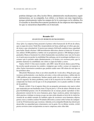 EL ESTADO DEL ARTE DE LAS TIC 277
podrían dialogar con ellos, leerles libros, administrarles medicamentos, seguir
instrucciones, ser su compañía. Los robots y su futuro son muy importantes,
porque prácticamente todos los campos de la IA convergen en la robótica. En
el recuadro se describen brevemente productos de las empresas más importan-
tes que se encuentran disponibles en el mercado.
Recuadro 13.3
AVANCES EN ROBOTS HUMANOIDES
Sony: Qrio. La empresa Sony presentó el primer robot humanoide de 60 cm de altura,
que es capaz de correr.Toshi Doi, vicepresidente de Sony, señaló que el robot, que pue-
de trotar a una velocidad de 14 metros por minuto, 0,84 km/h, también tiene capacidad
para bailar. Puede efectuar 1.000 movimientos diferentes, danzar al ritmo de 10 cancio-
nes, utilizar 20.000 palabras y hablar con su propietario gracias a 200 diálogos prepro-
gramados. Hasta el momento los robots humanoides necesitaban tener uno de los pies
en el suelo para no perder la estabilidad. Sin embargo, con la tecnología intelligent servo
actuator que le permite andar dinámicamente y la técnica zero moment point, que le
permite mantener la estabilidad, este robot es capaz de bailar y correr.
Fujitsu: HOAP-3. Este nuevo modelo –año 2005– tiene 60 cm de altura y pesa 8,8 kg.
Su cerebro puede procesar los sonidos e imágenes que recibe y actuar en respuesta a
ellos. Fujitsu Automation considera que podrán vender unos 100 robots de este tipo en
los próximos años.
Mitsubishi:Wakamaru. Este es un robot amarillo de 1 m de alto y 30 kg de peso, que
reconoce perfectamente a sus dueños, así como a otras ocho personas, y utiliza más de
1.000 palabras para comunicarse. Incluso puede pedir cita con el médico o ayuda en
caso de urgencia. Su único problema, como el de la mayoría de los robots, es que sólo
comprende las frases con las que se le ha programado y no se puede cambiar el orden
de las palabras.
Honda: ASIMO. Con el aspecto físico de un pequeño astronauta, este nuevo robot
que sorprende por sus facultades, tiene 52 kg de peso y 1,20 m de altura. Dotado de una
gran flexibilidad gracias a las 26 articulaciones de su cuerpo, puede reproducir el des-
plazamiento natural de los seres humanos, girar, bajar escaleras, pulsar interruptores,
abrir puertas o trabajar en mesas, ya que sus ojos están situados al nivel de la visión ho-
rizontal de un adulto sentado. Es también capaz de reconocer seres humanos, objetos,
gestos, voces y sonidos, realizar 50 saludos diferentes y actuar sobre la base de cualquie-
ra de las 30 instrucciones que reconoce.Además, en la compañía Honda hay interés por
desarrollar su capacidad para relacionarse con la gente. En su última versión, ASIMO
presta servicios como recepcionista en nueve empresas, entre ellas IBM.
(Continúa)
 