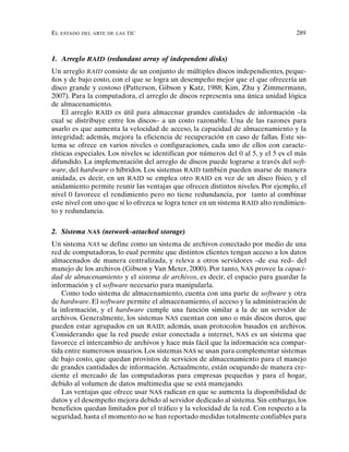 EL ESTADO DEL ARTE DE LAS TIC 289
1. Arreglo RAID (redundant array of independent disks)
Un arreglo RAID consiste de un conjunto de múltiples discos independientes, peque-
ños y de bajo costo, con el que se logra un desempeño mejor que el que ofrecería un
disco grande y costoso (Patterson, Gibson y Katz, 1988; Kim, Zhu y Zimmermann,
2007). Para la computadora, el arreglo de discos representa una única unidad lógica
de almacenamiento.
El arreglo RAID es útil para almacenar grandes cantidades de información –la
cual se distribuye entre los discos– a un costo razonable. Una de las razones para
usarlo es que aumenta la velocidad de acceso, la capacidad de almacenamiento y la
integridad; además, mejora la eficiencia de recuperación en caso de fallas. Este sis-
tema se ofrece en varios niveles o configuraciones, cada uno de ellos con caracte-
rísticas especiales. Los niveles se identifican por números del 0 al 5, y el 5 es el más
difundido. La implementación del arreglo de discos puede lograrse a través del soft-
ware, del hardware o híbridos. Los sistemas RAID también pueden usarse de manera
anidada, es decir, en un RAID se emplea otro RAID en vez de un disco físico, y el
anidamiento permite reunir las ventajas que ofrecen distintos niveles. Por ejemplo, el
nivel 0 favorece el rendimiento pero no tiene redundancia, por tanto al combinar
este nivel con uno que sí lo ofrezca se logra tener en un sistema RAID alto rendimien-
to y redundancia.
2. Sistema NAS (network-attached storage)
Un sistema NAS se define como un sistema de archivos conectado por medio de una
red de computadoras, lo cual permite que distintos clientes tengan acceso a los datos
almacenados de manera centralizada, y releva a otros servidores –de esa red– del
manejo de los archivos (Gibson y Van Meter, 2000). Por tanto, NAS provee la capaci-
dad de almacenamiento y el sistema de archivos, es decir, el espacio para guardar la
información y el software necesario para manipularla.
Como todo sistema de almacenamiento, cuenta con una parte de software y otra
de hardware. El software permite el almacenamiento, el acceso y la administración de
la información, y el hardware cumple una función similar a la de un servidor de
archivos. Generalmente, los sistemas NAS cuentan con uno o más discos duros, que
pueden estar agrupados en un RAID; además, usan protocolos basados en archivos.
Considerando que la red puede estar conectada a internet, NAS es un sistema que
favorece el intercambio de archivos y hace más fácil que la información sea compar-
tida entre numerosos usuarios. Los sistemas NAS se usan para complementar sistemas
de bajo costo, que quedan provistos de servicios de almacenamiento para el manejo
de grandes cantidades de información. Actualmente, están ocupando de manera cre-
ciente el mercado de las computadoras para empresas pequeñas y para el hogar,
debido al volumen de datos multimedia que se está manejando.
Las ventajas que ofrece usar NAS radican en que se aumenta la disponibilidad de
datos y el desempeño mejora debido al servidor dedicado al sistema. Sin embargo, los
beneficios quedan limitados por el tráfico y la velocidad de la red. Con respecto a la
seguridad, hasta el momento no se han reportado medidas totalmente confiables para
 