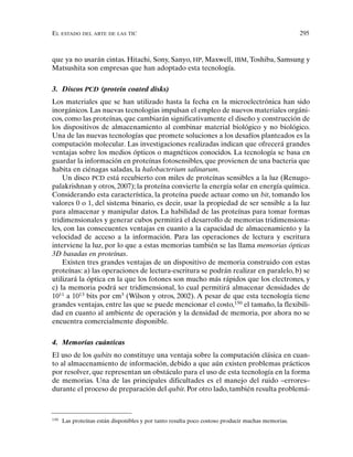 EL ESTADO DEL ARTE DE LAS TIC 295
que ya no usarán cintas. Hitachi, Sony, Sanyo, HP, Maxwell, IBM, Toshiba, Samsung y
Matsushita son empresas que han adoptado esta tecnología.
3. Discos PCD (protein coated disks)
Los materiales que se han utilizado hasta la fecha en la microelectrónica han sido
inorgánicos. Las nuevas tecnologías impulsan el empleo de nuevos materiales orgáni-
cos, como las proteínas, que cambiarán significativamente el diseño y construcción de
los dispositivos de almacenamiento al combinar material biológico y no biológico.
Una de las nuevas tecnologías que promete soluciones a los desafíos planteados es la
computación molecular. Las investigaciones realizadas indican que ofrecerá grandes
ventajas sobre los medios ópticos o magnéticos conocidos. La tecnología se basa en
guardar la información en proteínas fotosensibles, que provienen de una bacteria que
habita en ciénagas saladas, la halobacterium salinarum.
Un disco PCD está recubierto con miles de proteínas sensibles a la luz (Renugo-
palakrishnan y otros, 2007); la proteína convierte la energía solar en energía química.
Considerando esta característica, la proteína puede actuar como un bit, tomando los
valores 0 o 1, del sistema binario, es decir, usar la propiedad de ser sensible a la luz
para almacenar y manipular datos. La habilidad de las proteínas para tomar formas
tridimensionales y generar cubos permitirá el desarrollo de memorias tridimensiona-
les, con las consecuentes ventajas en cuanto a la capacidad de almacenamiento y la
velocidad de acceso a la información. Para las operaciones de lectura y escritura
interviene la luz, por lo que a estas memorias también se las llama memorias ópticas
3D basadas en proteínas.
Existen tres grandes ventajas de un dispositivo de memoria construido con estas
proteínas: a) las operaciones de lectura-escritura se podrán realizar en paralelo, b) se
utilizará la óptica en la que los fotones son mucho más rápidos que los electrones, y
c) la memoria podrá ser tridimensional, lo cual permitirá almacenar densidades de
1011
a 1013
bits por cm3
(Wilson y otros, 2002). A pesar de que esta tecnología tiene
grandes ventajas, entre las que se puede mencionar el costo,150
el tamaño, la flexibili-
dad en cuanto al ambiente de operación y la densidad de memoria, por ahora no se
encuentra comercialmente disponible.
4. Memorias cuánticas
El uso de los qubits no constituye una ventaja sobre la computación clásica en cuan-
to al almacenamiento de información, debido a que aún existen problemas prácticos
por resolver, que representan un obstáculo para el uso de esta tecnología en la forma
de memorias. Una de las principales dificultades es el manejo del ruido –errores–
durante el proceso de preparación del qubit. Por otro lado, también resulta problemá-
150
Las proteínas están disponibles y por tanto resulta poco costoso producir muchas memorias.
 