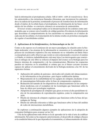 EL ESTADO DEL ARTE DE LAS TIC 133
lada la información al protoplasma celular.Allí el ARNt –ARN de transferencia– lleva
los aminoácidos a las estructuras llamadas ribosomas, que incorporan los aminoáci-
dos a la cadena de la proteína, terminando el proceso de transferencia de información
desde el núcleo de la célula hacia el protoplasma. La información de las bases –en el
núcleo de las células– se convierte entonces en secuencias de aminoácidos.
El tercer avance conceptual radica en la interpretación de los codones como ami-
noácidos, que se conoce con el nombre de código genético. En síntesis, la información
que determina el comportamiento de los eucariontes se encuentra en el núcleo de
cada una de las células y la transcripción de la misma resulta en proteínas encargadas
de regular el metabolismo celular.
3. Aplicaciones de la bioinformática y la biotecnología en las TIC
Como es de esperar en el comienzo de un nuevo paradigma, la relación entre la bio-
logía molecular y las ciencias de la información se encuentra en la actualidad en un
proceso de crecimiento explosivo. En este momento no se vislumbra un límite físico
o conceptual, pero cabe observar que recién se está comenzando a recorrer el camino
y el límite, si existiera, indudablemente está muy lejos. Las interrogantes que concier-
nen el enfoque de este libro se refieren al impacto del avance en la biología para los
futuros sistemas de computación y de las comunicaciones. Mientras las respuestas
pueden ser inciertas en la actualidad, se estima que en el futuro cercano seremos
capaces de aplicar el conocimiento derivado de la biología moderna a las TIC de las
siguientes formas:
• Aplicación del análisis de patrones –derivados del estudio del almacenamien-
to de información en las proteínas– para lograr codificación óptima.
• Mejoramiento de la confiabilidad de los equipos de cómputo, mediante el uso
de nanomáquinas fabricadas sobre la base de componentes orgánicos.
• Reducción del tamaño de los dispositivos de almacenamiento en las computa-
doras modernas, con el reemplazo de las tecnologías que funcionan sobre la
base de silicio por tecnologías orgánicas.
• Adopción de paradigmas de cómputo que giren en torno al alto paralelismo tá-
cito de los mecanismos de reproducción orgánica, como la computación con
ADN.
• Diseño de sistemas de cómputo orgánicos que funcionen sobre la base del pa-
radigma de Turing.
• Diseño de subredes tolerantes a fallas que funcionen sobre la base del análisis
de redes de interacciones metabólicas.
Se exploran a continuación algunos ejemplos de aplicaciones de la adopción de
conceptos biológicos para avanzar en las TIC.
Una de las aplicaciones más obvias es la de aprender de la vida el arte de codificar
información.Tal como se ha expuesto anteriormente, el desarrollo de códigos eficaces
es la condición básica de la que dependen la transmisión y el almacenamiento de infor-
 