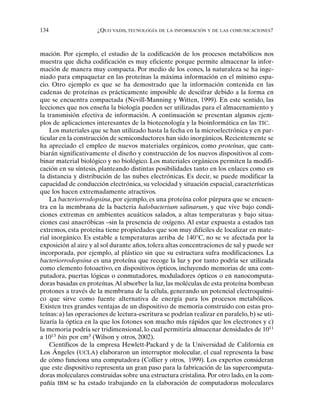 134 ¿QUO VADIS, TECNOLOGÍA DE LA INFORMACIÓN Y DE LAS COMUNICACIONES?
mación. Por ejemplo, el estudio de la codificación de los procesos metabólicos nos
muestra que dicha codificación es muy eficiente porque permite almacenar la infor-
mación de manera muy compacta. Por medio de los eones, la naturaleza se ha inge-
niado para empaquetar en las proteínas la máxima información en el mínimo espa-
cio. Otro ejemplo es que se ha demostrado que la información contenida en las
cadenas de proteínas es prácticamente imposible de descifrar debido a la forma en
que se encuentra compactada (Nevill-Manning y Witten, 1999). En este sentido, las
lecciones que nos enseña la biología pueden ser utilizadas para el almacenamiento y
la transmisión efectiva de información. A continuación se presentan algunos ejem-
plos de aplicaciones interesantes de la biotecnología y la bioinformática en las TIC.
Los materiales que se han utilizado hasta la fecha en la microelectrónica y en par-
ticular en la construcción de semiconductores han sido inorgánicos. Recientemente se
ha apreciado el empleo de nuevos materiales orgánicos, como proteínas, que cam-
biarán significativamente el diseño y construcción de los nuevos dispositivos al com-
binar material biológico y no biológico. Los materiales orgánicos permiten la modifi-
cación en su síntesis, planteando distintas posibilidades tanto en los enlaces como en
la distancia y distribución de las nubes electrónicas. Es decir, se puede modificar la
capacidad de conducción electrónica, su velocidad y situación espacial, características
que los hacen extremadamente atractivos.
La bacteriorrodopsina, por ejemplo, es una proteína color púrpura que se encuen-
tra en la membrana de la bacteria halobacterium salinarum, y que vive bajo condi-
ciones extremas en ambientes acuáticos salados, a altas temperaturas y bajo situa-
ciones casi anaeróbicas –sin la presencia de oxígeno. Al estar expuesta a estados tan
extremos, esta proteína tiene propiedades que son muy difíciles de localizar en mate-
rial inorgánico. Es estable a temperaturas arriba de 140°C, no se ve afectada por la
exposición al aire y al sol durante años, tolera altas concentraciones de sal y puede ser
incorporada, por ejemplo, al plástico sin que su estructura sufra modificaciones. La
bacteriorrodopsina es una proteína que recoge la luz y por tanto podría ser utilizada
como elemento fotoactivo, en dispositivos ópticos, incluyendo memorias de una com-
putadora, puertas lógicas o conmutadores, moduladores ópticos o en nanocomputa-
doras basadas en proteínas.Al absorber la luz, las moléculas de esta proteína bombean
protones a través de la membrana de la célula, generando un potencial electroquími-
co que sirve como fuente alternativa de energía para los procesos metabólicos.
Existen tres grandes ventajas de un dispositivo de memoria construido con estas pro-
teínas: a) las operaciones de lectura-escritura se podrían realizar en paralelo, b) se uti-
lizaría la óptica en la que los fotones son mucho más rápidos que los electrones y c)
la memoria podría ser tridimensional, lo cual permitiría almacenar densidades de 1011
a 1013
bits por cm3
(Wilson y otros, 2002).
Científicos de la empresa Hewlett-Packard y de la Universidad de California en
Los Ángeles (UCLA) elaboraron un interruptor molecular, el cual representa la base
de cómo funciona una computadora (Collier y otros, 1999). Los expertos consideran
que este dispositivo representa un gran paso para la fabricación de las supercomputa-
doras moleculares construidas sobre una estructura cristalina. Por otro lado, en la com-
pañía IBM se ha estado trabajando en la elaboración de computadoras moleculares
 