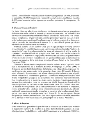 314 ¿QUO VADIS, TECNOLOGÍA DE LA INFORMACIÓN Y DE LAS COMUNICACIONES?
recibió 4.000 solicitudes relacionadas con el campo de la genética. En 1996, este núme-
ro aumentó a 500.000. Una empresa, Humane Genome Sciences, ha obtenido patentes
de 106 genes humanos, incluso algunos que son clave para curar la osteoporosis y la
artritis.
2. Bionootrópicos moleculares
Un factor diferente a las drogas inteligentes previamente revisadas, que son primor-
dialmente sustancias químicas simples –ya sean naturales como los aminoácidos o
sintetizadas químicamente como la mayoría de las descritas hasta ahora– son las sus-
tancias complejas de origen biológico como las proteínas, y que son capaces de con-
trolar las funciones cognitivas. Con el avance de la biología en general, se han empe-
zado a entender los mecanismos de control de la expresión de genes que tienen
influencia en ciertas funciones metabólicas.
Un buen ejemplo son los factores CREB (por su sigla en inglés de “camp response
element-binding”). Los CREB pertenecen a un tipo de proteínas llamadas “factores de
transcripción”, que tienen la capacidad de unirse directamente al ADN y regular la
expresión o manifestación de un gen particular. Los CREB están involucrados en la
formación de la memoria de largo plazo, y moduladores de los CREB aparentemente
ayudan a olvidar los malos recuerdos, con los que se confirma que la memoria es un
proceso que requiere de la síntesis de proteínas (Nader, Schafe y Le Doux, 2000;
Chatterjee, 2004).
También se ha descubierto una proteína llamada “quinasa M zeta” que está vincu-
lada al mantenimiento de la memoria. En Bliss, Collingridge y Laroche (2006) se
demuestra que mediante la inhibición de la función de esta proteína, se pueden bo-
rrar los recuerdos almacenados en la memoria a largo plazo. El borrado de la me-
moria efectuado de esta manera no afecta a la capacidad del cerebro de adquirir
nuevos recuerdos. El sistema sería “parecido” a cuando se borra parte del disco duro
de una computadora y luego se usa ese espacio para almacenar nueva información.
Esta proteína conserva la memoria a largo plazo a través un refuerzo persistente de
las conexiones sinápticas entre las neuronas. Al inhibir la proteína, los científicos
fueron capaces de borrar los recuerdos almacenados en un día o incluso en un mes.
La función de esta proteína en el almacenamiento de la memoria es específica,
porque al inhibir otras similares no se obtienen los mismos resultados. La identifi-
cación del mecanismo molecular central de la memoria a largo plazo podría hacer
que se concentren las investigaciones en el desarrollo de nuevos agentes farma-
cológicos que fortalezcan la memoria y así tratar o prevenir los trastornos producidos
por la pérdida de recuerdos asociados, por ejemplo, con el mal de Alzheimer.
3. Genes de la mente
Se ha demostrado que existe un gen clave en la evolución de la mente que permitió
el crecimiento explosivo del cerebro en el linaje de los homínidos, gracias a la selec-
ción darwiniana (Mekel-Bobrov y otros, 2005). A ese gen se le ha llamado ASPM (por
 