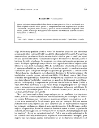 EL ESTADO DEL ARTE DE LAS TIC 319
carga emocional y parecen ayudar a borrar los recuerdos asociados con emociones
negativas (Grillon y otros, 2004; Bryant, 2007). El modafinil (Provigil®, Nuvigil®) es
un estimulante para la narcolepsia o somnolencia excesiva, pero es usado por aque-
llos que desean estar alerta y descansados después de cinco horas de sueño, como si
hubieran dormido ocho horas. Es una droga eugeroica o estimulante que produce un
estado fisiológico y psicológico específico de alerta y predisposición de larga duración
(Becker y otros, 2004; Ramaekers, 2006). El metilfenidato (Ritalin®), prescrito para
el trastorno del déficit de atención e hiperactividad, es tomado por adultos normales
a quienes les gusta trabajar en múltiples ocupaciones, ya que mejora la concentración
y la habilidad de planificación, específicamente la memoria de trabajo espacial y la
habilidad de recordar lugares y direcciones (Diller, 1996; Farah y otros, 2004). Pare-
cería ideal para personas que deben viajar de improviso y arquitectos con dificultades
para hacer planos.También hay estudios en los que el uso del donepezil mejoró la ca-
pacidad del lenguaje y la expresión en pacientes con síndrome de Down (Heller y
otros, 2003). Otra posibilidad es la de buscar drogas inteligentes para usos específicos
como el anisomycin, que es un antibiótico producido por un hongo y un inhibidor de
la síntesis de proteínas que puede borrar la memoria de corto plazo (Nader, Schafe y
Le Doux, 2000; Wang y otros, 2005).
No es que los neurocientíficos busquen drogas para ser usadas en neurología cos-
mética, sino que estos descubrimientos han sido realmente por serendipia. Sin embar-
go, en vista de los recientes y vertiginosos avances científicos y tecnológicos y los di-
versos usos encontrados fortuitamente para nuevos fármacos dirigidos contra
padecimientos reales, significa que ya es tiempo de que los neurocientíficos sopesen
las profundas implicaciones éticas de estos acontecimientos. Si los fármacos pueden
mejorar el aprendizaje, hacer los recuerdos dolorosos menos notables y agudizar la
atención, entonces: ¿pueden ser recetados por los médicos?; ¿deben ser recetados por
los médicos?; ¿deben los pacientes tomarlos? ¿Podría una aerolínea distinguirse de
sus competidores informando que su tripulación toma donepezil (Aricept®) para
mejorar sus capacidades, cuando normalmente es un medicamento utilizado en el
Recuadro 15.4 (Continuación)
puede tener una conversación íntima sin estas cosas, pero con ellas es mucho más sen-
cillo. Después iremos a bailar, que no es una gracia natural en mí pero con un poco de
“Steppinex”, me puedo poner eufórico y gozar de intensas sensaciones de placer. Final-
mente, y antes de manejar de regreso a casa; me tomo un “AntiStep” e instantáneamen-
te recupero la sobriedad.
Fuente:
Vlaho, J. (2005),“The quest for a smart pill.Will drugs make us smarter and happier?”, Popular Science, 31 de julio.
 