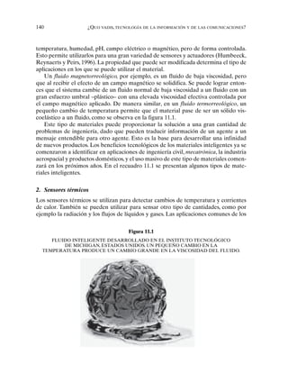 140 ¿QUO VADIS, TECNOLOGÍA DE LA INFORMACIÓN Y DE LAS COMUNICACIONES?
temperatura, humedad, pH, campo eléctrico o magnético, pero de forma controlada.
Esto permite utilizarlos para una gran variedad de sensores y actuadores (Humbeeck,
Reynaerts y Peirs, 1996). La propiedad que puede ser modificada determina el tipo de
aplicaciones en los que se puede utilizar el material.
Un fluido magnetorreológico, por ejemplo, es un fluido de baja viscosidad, pero
que al recibir el efecto de un campo magnético se solidifica. Se puede lograr enton-
ces que el sistema cambie de un fluido normal de baja viscosidad a un fluido con un
gran esfuerzo umbral –plástico– con una elevada viscosidad efectiva controlada por
el campo magnético aplicado. De manera similar, en un fluido termorreológico, un
pequeño cambio de temperatura permite que el material pase de ser un sólido vis-
coelástico a un fluido, como se observa en la figura 11.1.
Este tipo de materiales puede proporcionar la solución a una gran cantidad de
problemas de ingeniería, dado que pueden traducir información de un agente a un
mensaje entendible para otro agente. Esto es la base para desarrollar una infinidad
de nuevos productos. Los beneficios tecnológicos de los materiales inteligentes ya se
comenzaron a identificar en aplicaciones de ingeniería civil, mecatrónica, la industria
aerospacial y productos domésticos, y el uso masivo de este tipo de materiales comen-
zará en los próximos años. En el recuadro 11.1 se presentan algunos tipos de mate-
riales inteligentes.
2. Sensores térmicos
Los sensores térmicos se utilizan para detectar cambios de temperatura y corrientes
de calor. También se pueden utilizar para sensar otro tipo de cantidades, como por
ejemplo la radiación y los flujos de líquidos y gases. Las aplicaciones comunes de los
Figura 11.1
FLUIDO INTELIGENTE DESARROLLADO EN EL INSTITUTO TECNOLÓGICO
DE MICHIGAN, ESTADOS UNIDOS. UN PEQUEÑO CAMBIO EN LA
TEMPERATURA PRODUCE UN CAMBIO GRANDE EN LA VISCOSIDAD DEL FLUIDO.
 