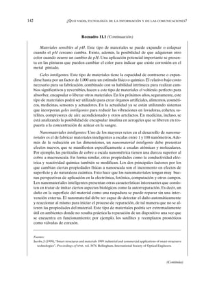 142 ¿QUO VADIS, TECNOLOGÍA DE LA INFORMACIÓN Y DE LAS COMUNICACIONES?
Recuadro 11.1 (Continuación)
Materiales sensibles al pH. Este tipo de materiales se puede expandir o colapsar
cuando el pH cercano cambia. Existe, además, la posibilidad de que adquieran otro
color cuando ocurre un cambio de pH. Una aplicación potencial importante se presen-
ta en las pinturas que pueden cambiar el color para indicar que existe corrosión en el
metal pintado.
Geles inteligentes. Este tipo de materiales tiene la capacidad de contraerse o expan-
dirse hasta por un factor de 1.000 ante un estímulo físico o químico. El relativo bajo costo
necesario para su fabricación, combinado con su habilidad intrínseca para realizar cam-
bios significativos y reversibles, hacen a este tipo de materiales el vehículo perfecto para
absorber, encapsular o liberar otros materiales. En los próximos años, seguramente, este
tipo de materiales podrá ser utilizado para crear órganos artificiales, alimentos, cosméti-
cos, medicinas, sensores y actuadores. En la actualidad ya se están utilizando sistemas
que incorporan geles inteligentes para reducir las vibraciones en lavadoras, cohetes, sa-
télites, compresores de aire acondicionado y otros artefactos. En medicina, incluso, se
está analizando la posibilidad de encapsular insulina en aerogeles que se liberen en res-
puesta a la concentración de azúcar en la sangre.
Nanomateriales inteligentes: Uno de los mayores retos en el desarrollo de nanoma-
teriales es el de fabricar materiales inteligentes a escalas entre 1 y 100 nanómetros.Ade-
más de la reducción en las dimensiones, un nanomaterial inteligente debe presentar
efectos nuevos, que se manifiesten específicamente a escalas atómicas y moleculares.
Por ejemplo, las partículas de cobre a escala nanométrica tienen una dureza superior al
cobre a macroescala. En forma similar, otras propiedades como la conductividad eléc-
trica y reactividad química también se modifican. Los dos principales factores por los
que cambian ciertas propiedades físicas a nanoescala son el incremento en efectos de
superficie y de naturaleza cuántica. Esto hace que los nanomateriales tengan muy bue-
nas perspectivas de aplicación en la electrónica, fotónica, computación y otros campos.
Los nanomateriales inteligentes presentan otras características interesantes que consis-
ten en tratar de imitar ciertos aspectos biológicos como la autorreparación. Es decir, un
daño en la superficie del material como una raspadura se puede reparar sin una inter-
vención externa. El nanomaterial debe ser capaz de detectar el daño automáticamente
y reaccionar al mismo para iniciar el proceso de reparación, de tal manera que no se al-
teren las propiedades del material. Este tipo de materiales podría ser extremadamente
útil en ambientes donde no resulta práctica la reparación de un dispositivo una vez que
se encuentra en funcionamiento; por ejemplo, los satélites y reemplazos prostéticos
como válvulas de corazón.
Fuentes:
Jacobs, J. (1999),“Smart structures and materials 1999: industrial and commercial applications of smart structures
technologies”, Proceedings of SPIE, vol. 3674, Bellingham, International Society of Optical Engineers.
(Continúa)
 