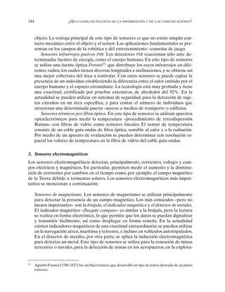 144 ¿QUO VADIS, TECNOLOGÍA DE LA INFORMACIÓN Y DE LAS COMUNICACIONES?
objeto. La ventaja principal de este tipo de sensores es que no existe ningún con-
tacto mecánico entre el objeto y el sensor. Las aplicaciones fundamentales se pre-
sentan en los campos de la robótica y del entretenimiento –consolas de juego.
Sensores infrarrojos pasivos PIR. Los detectores PIR reaccionan sólo ante de-
terminadas fuentes de energía, como el cuerpo humano. En este tipo de sensores
se utiliza una fuente óptica Fresnel21
que distribuye los rayos infrarrojos en dife-
rentes radios, los cuales tienen diversas longitudes e inclinaciones, y se obtiene así
una mejor cobertura del área a controlar. Con estos sensores se puede captar la
presencia de un individuo estableciendo la diferencia entre el calor emitido por el
cuerpo humano y el espacio circundante. La tecnología está muy probada y tiene
una exactitud, certificada por pruebas extensivas, de alrededor del 92%. En la
actualidad se pueden utilizar en sistemas de seguridad; para la detección de suje-
tos extraños en un área específica, y para contar el número de individuos que
atraviesan una determinada puerta –acceso a medios de transporte o edificios.
Sensores térmicos por fibra óptica. En este tipo de sensores se utilizan aparatos
optoelectrónicos para medir la temperatura –procedimiento de retrodispersión
Raman– con fibras de vidrio como sensores lineales. El sensor de temperatura
consiste de un cable guía-ondas de fibra óptica, sensible al calor y a la radiación.
Por medio de un aparato de evaluación se pueden determinar con resolución es-
pacial los valores de temperatura en la fibra de vidrio del cable guía-ondas.
3. Sensores electromagnéticos
Los sensores electromagnéticos detectan, principalmente, corrientes, voltajes y cam-
pos eléctricos y magnéticos. En particular, permiten medir el aumento y la disminu-
ción de corrientes por cambios en el tiempo como, por ejemplo, el campo magnético
de la Tierra debido a tormentas solares. Los sensores electromagnéticos más impor-
tantes se mencionan a continuación:
Sensores de magnetismo. Los sensores de magnetismo se utilizan principalmente
para detectar la presencia de un campo magnético. Los más conocidos –pero no
menos importantes– son la brújula, el indicador magnético y el detector de metales.
El indicador magnético –fluxgate compass– es similar a la brújula, pero la lectura
se realiza en forma electrónica, lo que permite que los datos se puedan digitalizar
y transmitir fácilmente, así como desplegar en forma remota. En la actualidad
existen indicadores magnéticos de una exactitud extraordinaria; se pueden utilizar
en la navegación aérea, marítima y terrestre, e incluso en vehículos autotripulados.
En el detector de metales, por otra parte, se aplica la inducción electromagnética
para detectar un metal. Este tipo de sensores se utiliza para la remoción de minas
terrestres o navales, para la detección de armas en los aeropuertos, en la explora-
21
Agustín Fresnel (1788-1827) fue un físico francés que desarrolló un tipo de lentes derivado de un plano
convexo.
 