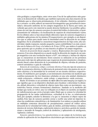 EL ESTADO DEL ARTE DE LAS TIC 145
ción geológica y arqueológica, entre otros usos. Una de las aplicaciones más gene-
rales es la detección de vehículos, que también representa una clara muestra de las
utilidades que se observarán próximamente. A los vehículos –bicicletas, automóvi-
les o aviones– se debe adherir un material ferromagnético que perturbará la inten-
sidad y dirección uniforme de los campos magnéticos de la Tierra; por tanto, un
vehículo que porte este material se puede detectar fácilmente. Las posibles aplica-
ciones de este tipo de sensores son para el control del tráfico, la detección y el posi-
cionamiento de vehículos, o la localización de espacios de estacionamiento vacíos.
En los últimos años se han desarrollado diferentes tipos de sensores magnéticos y
múltiples aplicaciones de los mismos. El magnetómetro, por ejemplo, es un disposi-
tivo que se utiliza para medir tanto la intensidad como la dirección de un campo
magnético. En la actualidad se encuentran magnetómetros de bajo costo, alta sen-
sitividad, rápida respuesta, tamaño pequeño y gran confiabilidad. Los más conoci-
dos son la balanza de Gouy o la balanza de Evans (1974), que miden el cambio en
peso aparente que se produce en una muestra al aplicar un campo magnético.
Sensores de posición lineal, angular y rotativa. Representan otro nuevo tipo de
sensores. Con estos dispositivos se puede medir la dirección de ángulo de un cam-
po magnético con una resolución menor a 0,07°, sin contacto, e incluso de objetos
que se encuentran en movimiento. Estos sensores se utilizarán en los próximos
años para todo tipo de aplicaciones que requieran de posicionamiento y desplaza-
miento lineal, como detección de la proximidad de objetos, válvulas de posición,
control automático o guía de vehículos.
Sensores de resistencia, voltaje y corriente eléctrica. Con este tipo de sensores se
mide la resistencia eléctrica, la diferencia de potencial entre dos puntos de un cir-
cuito eléctrico y la intensidad de la corriente en un circuito eléctrico, respectiva-
mente. El multímetro, por ejemplo, es un instrumento electrónico de medición que
combina justamente las tres funciones señaladas en una sola unidad: ohmímetro
–mide resistencia–, voltímetro –mide voltaje– y amperímetro –mide corriente.
Radar. El término es un acrónimo de radio detection and ranging (en inglés), lo
que significa que es un dispositivo diseñado para localizar y determinar la distan-
cia, altitud, dirección o velocidad de objetos tanto fijos como en movimiento –au-
tomóviles, barcos, aviones, formaciones climáticas–, fundado en la medición del
tiempo que tarda en volver, una vez reflejado en el objeto en cuestión, un impulso
de radiofrecuencia que envía el propio radar. Dado que se conoce la velocidad de
propagación de las ondas radioeléctricas –velocidad de la luz– es relativamente
fácil, por ejemplo, calcular la distancia a la que se encuentra el objeto sujeto de
análisis. Este tipo de sensores permite enviar y recibir una señal sin importar in-
cluso las condiciones atmosféricas y de iluminación. Los radares se pueden utilizar
en múltiples contextos: detección de precipitaciones, control de tráfico aéreo,
detección de la velocidad del tráfico, guía de misiles, actividad sísmica o desplaza-
mientos de terreno, hidrología, exploración minera y petrolera, gestión de inunda-
ciones e incendio de bosques, control de deshielos, y aplicaciones de inteligencia,
vigilancia y defensa.
Sensores optoelectrónicos. La optoelectrónica es un campo de la fotónica que
estudia la aplicación de los dispositivos electrónicos que interactúan con la luz, la
 