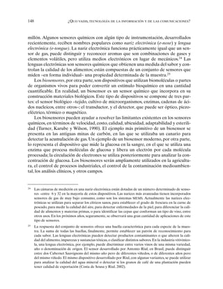 148 ¿QUO VADIS, TECNOLOGÍA DE LA INFORMACIÓN Y DE LAS COMUNICACIONES?
millón. Algunos sensores químicos con algún tipo de instrumentación, desarrollados
recientemente, reciben nombres populares como nariz electrónica (e-nose) y lengua
electrónica (e-tongue). La nariz electrónica funciona prácticamente igual que un sen-
sor de gas, puede distinguir y reconocer aromas que son combinaciones de gases y
elementos volátiles, pero utiliza medios electrónicos en lugar de mecánicos.24
Las
lenguas electrónicas son sensores químicos que obtienen una medida del sabor y con-
trolan la calidad de los alimentos; están compuestas de un conjunto de sensores que
miden –en forma individual– una propiedad determinada de la muestra.25
Los biosensores, por otra parte, son dispositivos que utilizan biomoléculas o partes
de organismos vivos para poder convertir un estímulo bioquímico en una cantidad
cuantificable. En realidad, un biosensor es un sensor químico que incorpora en su
construcción materiales biológicos. Este tipo de dispositivos se compone de tres par-
tes: el sensor biológico –tejido, cultivo de microorganismos, enzimas, cadenas de áci-
dos nucleicos, entre otros–; el transductor, y el detector, que puede ser óptico, piezo-
eléctrico, térmico o magnético.
Los biosensores pueden ayudar a resolver las limitantes existentes en los sensores
químicos, en términos de velocidad, costo, calidad, ubicuidad, adaptabilidad y esterili-
dad (Turner, Karube y Wilson, 1990). El ejemplo más primitivo de un biosensor se
presenta en las antiguas minas de carbón, en las que se utilizaba un canario para
detectar la acumulación de gas. Un ejemplo de un biosensor moderno, por otra parte,
lo representa el dispositivo que mide la glucosa en la sangre, en el que se utiliza una
enzima que procesa moléculas de glucosa y libera un electrón por cada molécula
procesada; la circulación de electrones se utiliza posteriormente para analizar la con-
centración de glucosa. Los biosensores serán ampliamente utilizados en la agricultu-
ra, el control de procesos industriales, el control de la contaminación medioambien-
tal, los análisis clínicos, y otros campos.
24
Las cámaras de medición en una nariz electrónica están dotadas de un número determinado de senso-
res –entre 6 y 32 en la mayoría de estos dispositivos. Las narices más avanzadas tienen incorporados
sensores de gas de muy bajo consumo, como son los sistemas MEMS. Actualmente las narices elec-
trónicas se utilizan para separar los cítricos sanos, para establecer el grado de frescura en la carne de
pescado, para medir la calidad del aire, para detectar enfermedades de la piel, para diferenciar la cali-
dad de alimentos y materias primas, o para identificar las cepas que conforman un tipo de vino, entre
otros usos. En los próximos años, seguramente, se observará una gran cantidad de aplicaciones de este
tipo de sensores.
25
La respuesta del conjunto de sensores ofrece una huella característica para cada especie de la mues-
tra. La suma de todas las huellas, finalmente, permite establecer un patrón de reconocimiento para
cada sabor. Las lenguas electrónicas pueden detectar productos contaminantes o que alteren la cali-
dad del alimento, impurezas y sustancias tóxicas, o clasificar distintos sabores. En la industria vitiviníco-
la, una lengua electrónica, por ejemplo, puede discriminar entre varios vinos de una misma variedad,
año o denominación de origen. El sensor desarrollado por Antonio Riul, en Brasil, puede distinguir
entre dos Cabernet Sauvignons del mismo año pero de diferentes viñedos, o de diferentes años pero
del mismo viñedo. El mismo dispositivo desarrollado por Riul, con algunas variantes, se puede utilizar
para analizar la calidad del agua mineral o detectar si los granos de café de una plantación pueden
tener calidad de exportación (Costa de Sousa y Riul, 2002).
 