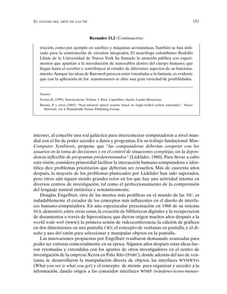 EL ESTADO DEL ARTE DE LAS TIC 153
internet, al concebir una red galáctica para interconectar computadoras a nivel mun-
dial con el fin de poder acceder a datos y programas. En su trabajo fundacional Man-
Computer Symbiosis, propone que “las computadoras deberían cooperar con los
usuarios en la toma de decisiones y en el control de situaciones complejas, sin la depen-
dencia inflexible de programas predeterminados” (Licklider, 1960). Para llevar a cabo
esta visión, considera primordial facilitar la interacción humano-computadora e iden-
tifica diez problemas prioritarios que deberían ser resueltos. Más de cuarenta años
después, la mayoría de los problemas planteados por Licklider han sido superados,
pero otros aún siguen siendo grandes retos en los que hay una actividad intensa en
diversos centros de investigación, tal como el perfeccionamiento de la comprensión
del lenguaje natural sintáctica y semánticamente.
Douglas Engelbart, otra de las mentes más prolíficas en el mundo de las TIC, es
indudablemente el creador de los conceptos más influyentes en el diseño de interfa-
ces humano-computadora. En una espectacular presentación en 1968 de su sistema
NLS, demostró, entre otras cosas, la creación de bibliotecas digitales y la recuperación
de documentos a través de hiperenlaces, que dieron origen muchos años después a la
world wide web (www); la primera sesión de videoconferencia; la edición de gráficos
en dos dimensiones en una pantalla CRT; el concepto de ventanas en pantalla, y el di-
seño y uso del ratón para seleccionar y manipular objetos en la pantalla.
Las innovaciones propuestas por Engelbart resultaron demasiado avanzadas para
poder ser exitosas comercialmente en su época.Algunos años después estas ideas fue-
ron retomadas y extendidas con los aportes de otros investigadores en el centro de
investigación de la empresa Xerox en Palo Alto (PARC), donde además del uso de ven-
tanas, se desarrollaron la manipulación directa de objetos, las interfaces WYSIWYG
(What you see is what you get) y el concepto de menús para organizar y acceder a la
información, dando origen a las conocidos interfaces WIMP (windows-icons-mouse-
Recuadro 11.2 (Continuación)
tricción, como por ejemplo en satélites y máquinas aeronáuticas. También se han utili-
zado para la construcción de circuitos integrados. El neurólogo colombiano Rodolfo
Llinás de la Universidad de Nueva York ha llamado la atención pública con experi-
mentos que apuntan a la introducción de nanocables dentro del cuerpo humano, que
llegan hasta el cerebro y contribuyen al estudio de diferentes aspectos de su funciona-
miento.Aunque las ideas de Kurzweil parecen estar vinculadas a la fantasía, es evidente
que con la aplicación de los nanosensores se abre una gran variedad de posibilidades.
Fuentes:
Freitas, R. (1999), Nanomedicine, Volume 1: Basic Capabilites, Austin, Landes Bioscience.
Barone, P. y otros (2005), “Near-infrared optical sensors based on single-walled carbon nanotubes”, Nature
Materials, vol. 4, Houndmills, Nature Publishing Group.
 