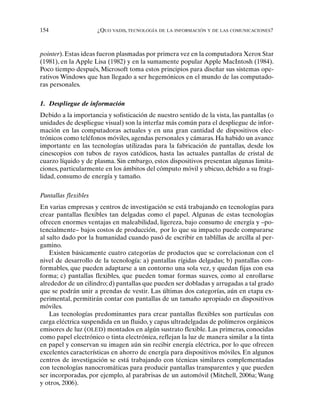 154 ¿QUO VADIS, TECNOLOGÍA DE LA INFORMACIÓN Y DE LAS COMUNICACIONES?
pointer). Estas ideas fueron plasmadas por primera vez en la computadora Xerox Star
(1981), en la Apple Lisa (1982) y en la sumamente popular Apple MacIntosh (1984).
Poco tiempo después, Microsoft toma estos principios para diseñar sus sistemas ope-
rativos Windows que han llegado a ser hegemónicos en el mundo de las computado-
ras personales.
1. Despliegue de información
Debido a la importancia y sofisticación de nuestro sentido de la vista, las pantallas (o
unidades de despliegue visual) son la interfaz más común para el despliegue de infor-
mación en las computadoras actuales y en una gran cantidad de dispositivos elec-
trónicos como teléfonos móviles, agendas personales y cámaras. Ha habido un avance
importante en las tecnologías utilizadas para la fabricación de pantallas, desde los
cinescopios con tubos de rayos catódicos, hasta las actuales pantallas de cristal de
cuarzo líquido y de plasma. Sin embargo, estos dispositivos presentan algunas limita-
ciones, particularmente en los ámbitos del cómputo móvil y ubicuo, debido a su fragi-
lidad, consumo de energía y tamaño.
Pantallas flexibles
En varias empresas y centros de investigación se está trabajando en tecnologías para
crear pantallas flexibles tan delgadas como el papel. Algunas de estas tecnologías
ofrecen enormes ventajas en maleabilidad, ligereza, bajo consumo de energía y –po-
tencialmente– bajos costos de producción, por lo que su impacto puede compararse
al salto dado por la humanidad cuando pasó de escribir en tablillas de arcilla al per-
gamino.
Existen básicamente cuatro categorías de productos que se correlacionan con el
nivel de desarrollo de la tecnología: a) pantallas rígidas delgadas; b) pantallas con-
formables, que pueden adaptarse a un contorno una sola vez, y quedan fijas con esa
forma; c) pantallas flexibles, que pueden tomar formas suaves, como al enrollarse
alrededor de un cilindro; d) pantallas que pueden ser dobladas y arrugadas a tal grado
que se podrán unir a prendas de vestir. Las últimas dos categorías, aún en etapa ex-
perimental, permitirán contar con pantallas de un tamaño apropiado en dispositivos
móviles.
Las tecnologías predominantes para crear pantallas flexibles son partículas con
carga eléctrica suspendida en un fluido, y capas ultradelgadas de polímeros orgánicos
emisores de luz (OLED) montados en algún sustrato flexible. Las primeras, conocidas
como papel electrónico o tinta electrónica, reflejan la luz de manera similar a la tinta
en papel y conservan su imagen aún sin recibir energía eléctrica, por lo que ofrecen
excelentes características en ahorro de energía para dispositivos móviles. En algunos
centros de investigación se está trabajando con técnicas similares complementadas
con tecnologías nanocromáticas para producir pantallas transparentes y que pueden
ser incorporadas, por ejemplo, al parabrisas de un automóvil (Mitchell, 2006a; Wang
y otros, 2006).
 