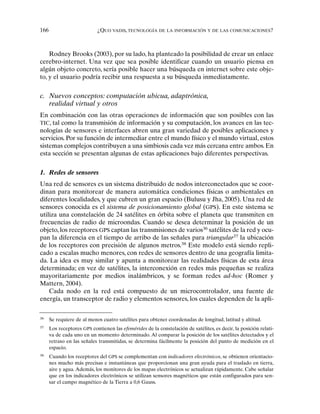 166 ¿QUO VADIS, TECNOLOGÍA DE LA INFORMACIÓN Y DE LAS COMUNICACIONES?
Rodney Brooks (2003), por su lado, ha planteado la posibilidad de crear un enlace
cerebro-internet. Una vez que sea posible identificar cuando un usuario piensa en
algún objeto concreto, sería posible hacer una búsqueda en internet sobre este obje-
to, y el usuario podría recibir una respuesta a su búsqueda inmediatamente.
c. Nuevos conceptos: computación ubicua, adaptrónica,
realidad virtual y otros
En combinación con las otras operaciones de información que son posibles con las
TIC, tal como la transmisión de información y su computación, los avances en las tec-
nologías de sensores e interfaces abren una gran variedad de posibles aplicaciones y
servicios. Por su función de intermediar entre el mundo físico y el mundo virtual, estos
sistemas complejos contribuyen a una simbiosis cada vez más cercana entre ambos. En
esta sección se presentan algunas de estas aplicaciones bajo diferentes perspectivas.
1. Redes de sensores
Una red de sensores es un sistema distribuido de nodos interconectados que se coor-
dinan para monitorear de manera automática condiciones físicas o ambientales en
diferentes localidades, y que cubren un gran espacio (Bulusu y Jha, 2005). Una red de
sensores conocida es el sistema de posicionamiento global (GPS). En este sistema se
utiliza una constelación de 24 satélites en órbita sobre el planeta que transmiten en
frecuencias de radio de microondas. Cuando se desea determinar la posición de un
objeto, los receptores GPS captan las transmisiones de varios36
satélites de la red y ocu-
pan la diferencia en el tiempo de arribo de las señales para triangular37
la ubicación
de los receptores con precisión de algunos metros.38
Este modelo está siendo repli-
cado a escalas mucho menores, con redes de sensores dentro de una geografía limita-
da. La idea es muy similar y apunta a monitorear las realidades físicas de esta área
determinada; en vez de satélites, la interconexión en redes más pequeñas se realiza
mayoritariamente por medios inalámbricos, y se forman redes ad-hoc (Romer y
Mattern, 2004).
Cada nodo en la red está compuesto de un microcontrolador, una fuente de
energía, un transceptor de radio y elementos sensores, los cuales dependen de la apli-
36
Se requiere de al menos cuatro satélites para obtener coordenadas de longitud, latitud y altitud.
37
Los receptores GPS contienen las efemérides de la constelación de satélites, es decir, la posición relati-
va de cada uno en un momento determinado. Al comparar la posición de los satélites detectados y el
retraso en las señales transmitidas, se determina fácilmente la posición del punto de medición en el
espacio.
38
Cuando los receptores del GPS se complementan con indicadores electrónicos, se obtienen orientacio-
nes mucho más precisas e instantáneas que proporcionan una gran ayuda para el traslado en tierra,
aire y agua. Además, los monitores de los mapas electrónicos se actualizan rápidamente. Cabe señalar
que en los indicadores electrónicos se utilizan sensores magnéticos que están configurados para sen-
sar el campo magnético de la Tierra a 0,6 Gauss.
 