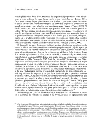 EL ESTADO DEL ARTE DE LAS TIC 167
cación que se desee dar a la red. Derivado de los primeros proyectos de redes de sen-
sores, a estos nodos se les suele llamar motes o smart dust (Jacyna y Tromp, 2006).
Cada mote es muy simple, pero con muchos de ellos organizados espontáneamente
se puede obtener una visión más completa del entorno y superar las capacidades de
complejos sensores especializados, mucho más onerosos (Jacyna y Tromp, 2006). Al
mismo tiempo, su costo relativamente bajo permite tener una densidad grande de
nodos, y formar una red de alta disponibilidad, porque esta puede reconfigurarse en
caso de que algunos nodos se estropeen. Pueden conformar una topología plana en
la que todos los nodos son iguales, aunque es más común que se organicen jerárquica-
mente. En el nivel inferior, los motes realizan un procesamiento básico sobre los datos
colectados, colaboran con sus vecinos para discriminar información y sólo envían a
nodos del siguiente nivel los datos relevantes (Glenn, Flanagan y Otero, 2006).
El desarrollo de redes de sensores inalámbricos fue inicialmente impulsada por la
industria militar para la supervisión de territorios y seguimiento de objetivos, pero ya
en la actualidad se utilizan en múltiples aplicaciones civiles, como el monitoreo del
hogar, detección acústica, observación del ambiente, vigilancia de la frontera, detec-
ción sísmica, aplicaciones de salud, control del tráfico aéreo, naval y terrestre, entre
otros (Salem y Mohamed, 2006). Existe una amplia gama de aplicaciones reportadas
en la literatura (The Economist, 2007; Boriello y otros, 2007; Jacyna y Tromp, 2006):
en puentes, edificios y carreteras para garantizar su integridad estructural; en boyas
marinas, para evaluar en detalle el comportamiento de olas y mareas; en volcanes y
glaciares para evaluar la evolución de fenómenos naturales, y prevenir eventuales
desastres; en agricultura, para monitorear las condiciones de humedad y temperatu-
ra del aire y la tierra con enorme granularidad; en el estudio del comportamiento ani-
mal muy cerca de las especies y sin que éstas se alteren por la presencia humana
(Martínez y otros, 2006); en educación, para obtener información del contexto en que
se encuentra el usuario y adaptar los contenidos del material educativo de forma
apropiada, proporcionando una forma de educación integral (Thomas, 2005); para
monitoreo y supervisión de niños y personas de la tercera edad; para detectar tipos
de vehículos sobre la base del patrón de vibración, sonido y otros parámetros; para
detectar armas, agentes químicos, biológicos y nucleares; para la detección temprana
de incendios y evaluación de su desplazamiento, entre muchos otros.39
A medida que las redes de sensores mejoren su desempeño y se reduzca su tama-
ño, la demanda de consumo de energía y su precio, el rango de aplicaciones será
39
Con el apoyo de Microsoft y de su tecnología SensorMap, en la Universidad de Harvard se está desa-
rrollando el proyecto CiteSense para instalar una red de sensores en Cambridge, el primer proyecto
que tiene una cobertura geográfica tan amplia. Se utilizan nodos robustos (computadoras con senso-
res) conectados a luminarias para evitar problemas con el consumo de energía. Inicialmente se utiliza-
rá para monitoreo de clima y contaminantes pero, al tratarse de un proyecto abierto, tiene el potencial
de crecer enormemente. La idea central es que cualquier investigador pueda consultar los sensores a
través de internet, y hasta tenga la posibilidad de cargar su propio programa de monitoreo en los
nodos.
 