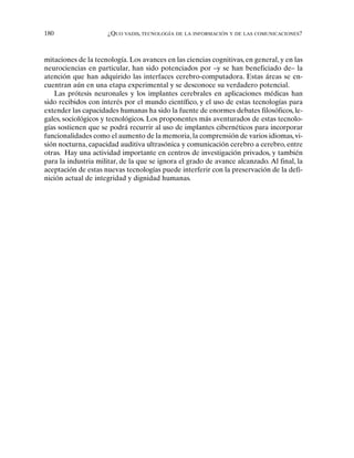 180 ¿QUO VADIS, TECNOLOGÍA DE LA INFORMACIÓN Y DE LAS COMUNICACIONES?
mitaciones de la tecnología. Los avances en las ciencias cognitivas, en general, y en las
neurociencias en particular, han sido potenciados por –y se han beneficiado de– la
atención que han adquirido las interfaces cerebro-computadora. Estas áreas se en-
cuentran aún en una etapa experimental y se desconoce su verdadero potencial.
Las prótesis neuronales y los implantes cerebrales en aplicaciones médicas han
sido recibidos con interés por el mundo científico, y el uso de estas tecnologías para
extender las capacidades humanas ha sido la fuente de enormes debates filosóficos, le-
gales, sociológicos y tecnológicos. Los proponentes más aventurados de estas tecnolo-
gías sostienen que se podrá recurrir al uso de implantes cibernéticos para incorporar
funcionalidades como el aumento de la memoria, la comprensión de varios idiomas, vi-
sión nocturna, capacidad auditiva ultrasónica y comunicación cerebro a cerebro, entre
otras. Hay una actividad importante en centros de investigación privados, y también
para la industria militar, de la que se ignora el grado de avance alcanzado. Al final, la
aceptación de estas nuevas tecnologías puede interferir con la preservación de la defi-
nición actual de integridad y dignidad humanas.
 