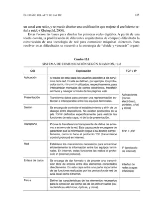 EL ESTADO DEL ARTE DE LAS TIC 185
un canal con ruido, y se puede diseñar una codificación que mejore el coeficiente se-
ñal a ruido (Rheingold, 2000).
Estas fueron las bases para diseñar las primeras redes digitales. A partir de una
teoría común, la proliferación de diferentes arquitecturas de cómputo dificultaba la
construcción de una tecnología de red para comunicar máquinas diferentes. Para
resolver estas dificultades se recurrió a la estrategia de “divide y vencerás” organi-
Cuadro 12.1
SISTEMA DE COMUNICACIÓN SEGÚN SHANNON, 1948
OSI Explicación TCP / IP
Aplicación
Presentación
Sesión
Transporte
Red
Enlace de datos
Física
A través de esta capa los usuarios acceden a los servi-
cios de la red. En ella se definen, por ejemplo, los proto-
colos SMTP, FTP y HTTP utilizados, respectivamente, para
intercambiar mensajes de correo electrónico, transferir
archivos y navegar a través de las páginas web.
Transforma datos para proveer una representación es-
tándar e interoperable entre los equipos terminales.
Se encarga de controlar el establecimiento y el fin de un
diálogo entre dispositivos. No existen protocolos en la
pila TCP/IP definidos específicamente para realizar las
funciones de esta capa, ni de la de presentación.
Provee la transferencia transparente de datos de extre-
mo a extremo de la red. Esta capa puede encargarse de
garantizar que la información llegue a su destino correc-
tamente, como lo hace el protocolo TCP (transmission
control protocol) en internet.
Establece los mecanismos necesarios para encaminar
eficientemente la información entre los equipos termi-
nales. En internet, estas funciones las realiza el proto-
colo IP (internet protocol).
Se encarga de dar formato y de proveer una transmi-
sión libre de errores entre dos elementos conectados
directamente. En esta capa entra una parte importante
de las funciones realizadas por los protocolos de red de
área local como Ethernet.
Define las características de los elementos necesarios
para la conexión así como las de los bits enviados (ca-
racterísticas eléctricas, ópticas, y otros).
Aplicaciones
(correo
electrónico,
portales, chat,
y otros)
TCP / UDP
IP (protocolo
de internet)
Interfaz de
redes (capas
inferiores)
 
