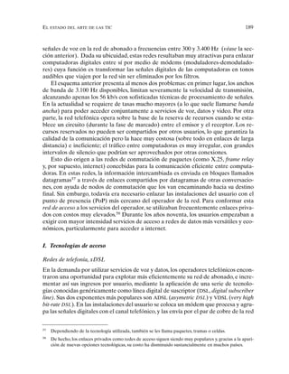 EL ESTADO DEL ARTE DE LAS TIC 189
señales de voz en la red de abonado a frecuencias entre 300 y 3.400 Hz (véase la sec-
ción anterior). Dada su ubicuidad, estas redes resultaban muy atractivas para enlazar
computadoras digitales entre sí por medio de módems (moduladores-demodulado-
res) cuya función es transformar las señales digitales de las computadoras en tonos
audibles que viajen por la red sin ser eliminados por los filtros.
El esquema anterior presenta al menos dos problemas: en primer lugar, los anchos
de banda de 3.100 Hz disponibles, limitan severamente la velocidad de transmisión,
alcanzando apenas los 56 kb/s con sofisticadas técnicas de procesamiento de señales.
En la actualidad se requiere de tasas mucho mayores (a lo que suele llamarse banda
ancha) para poder acceder conjuntamente a servicios de voz, datos y video. Por otra
parte, la red telefónica opera sobre la base de la reserva de recursos cuando se esta-
blece un circuito (durante la fase de marcado) entre el emisor y el receptor. Los re-
cursos reservados no pueden ser compartidos por otros usuarios, lo que garantiza la
calidad de la comunicación pero la hace muy costosa (sobre todo en enlaces de larga
distancia) e ineficiente; el tráfico entre computadoras es muy irregular, con grandes
intervalos de silencio que podrían ser aprovechados por otras conexiones.
Esto dio origen a las redes de conmutación de paquetes (como X.25, frame relay
y, por supuesto, internet) concebidas para la comunicación eficiente entre computa-
doras. En estas redes, la información intercambiada es enviada en bloques llamados
datagramas57
a través de enlaces compartidos por datagramas de otras conversacio-
nes, con ayuda de nodos de conmutación que los van encaminando hacia su destino
final. Sin embargo, todavía era necesario enlazar las instalaciones del usuario con el
punto de presencia (PoP) más cercano del operador de la red. Para conformar esta
red de acceso a los servicios del operador, se utilizaban frecuentemente enlaces priva-
dos con costos muy elevados.58
Durante los años noventa, los usuarios empezaban a
exigir con mayor intensidad servicios de acceso a redes de datos más versátiles y eco-
nómicos, particularmente para acceder a internet.
I. Tecnologías de acceso
Redes de telefonía, xDSL
En la demanda por utilizar servicios de voz y datos, los operadores telefónicos encon-
traron una oportunidad para explotar más eficientemente su red de abonado, e incre-
mentar así sus ingresos por usuario, mediante la aplicación de una serie de tecnolo-
gías conocidas genéricamente como línea digital de suscriptor (DSL, digital subscriber
line). Sus dos exponentes más populares son ADSL (asymetric DSL) y VDSL (very high
bit-rate DSL). En las instalaciones del usuario se coloca un módem que procesa y agru-
pa las señales digitales con el canal telefónico, y las envía por el par de cobre de la red
57
Dependiendo de la tecnología utilizada, también se les llama paquetes, tramas o celdas.
58
De hecho, los enlaces privados como redes de acceso siguen siendo muy populares y, gracias a la apari-
ción de nuevas opciones tecnológicas, su costo ha disminuido sustancialmente en muchos países.
 