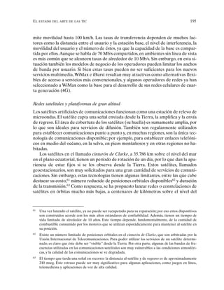 EL ESTADO DEL ARTE DE LAS TIC 195
mite movilidad hasta 100 km/h. Las tasas de transferencia dependen de muchos fac-
tores como la distancia entre el usuario y la estación base, el nivel de interferencia, la
movilidad del usuario y el número de éstos, ya que la capacidad de la base es compar-
tida por ellos.Aunque se habla de 70 Mb/s compartidos, en ambientes sin línea de vista
es más común que se alcancen tasas de alrededor de 10 Mb/s. Sin embargo, en esta si-
tuación también los modelos de negocio de los operadores pueden limitar los anchos
de banda por usuario. Si bien estas tasas pueden no ser suficientes para los nuevos
servicios multimedia,WiMax e iBurst resultan muy atractivas como alternativas flexi-
bles de acceso a servicios más convencionales, y algunos operadores de redes ya han
seleccionado a WiMax como la base para el desarrollo de sus redes celulares de cuar-
ta generación (4G).
Redes satelitales y plataformas de gran altitud
Los satélites artificiales de comunicaciones funcionan como una estación de relevo de
microondas. El satélite capta una señal enviada desde la Tierra, la amplifica y la envía
de regreso. El área de cobertura de los satélites (su huella) es sumamente amplia, por
lo que son ideales para servicios de difusión. También son regularmente utilizados
para establecer comunicaciones punto a punto y, en muchas regiones, son la única tec-
nología de comunicaciones disponible; por ejemplo, para establecer enlaces telefóni-
cos en medio del océano, en la selva, en picos montañosos y en otras regiones no ha-
bitadas.
Los satélites en el llamado cinturón de Clarke, a 35.786 km sobre el nivel del mar
en el plano ecuatorial, tienen un período de rotación de un día, por lo que dan la apa-
riencia de estar fijos si se los observa desde la Tierra. Estos satélites, llamados
geoestacionarios, son muy solicitados para una gran cantidad de servicios de comuni-
caciones. Sin embargo, estas tecnologías tienen algunas limitantes, entre las que cabe
destacar su costo,61
número reducido de posiciones orbitales disponibles62
y duración
de la transmisión.63
Como respuesta, se ha propuesto lanzar redes o constelaciones de
satélites en órbitas mucho más bajas, a centenares de kilómetros sobre el nivel del
61
Una vez lanzado el satélite, ya no puede ser recuperado para su reparación; por eso estos dispositivos
son construidos acorde con los más altos estándares de confiabilidad. Además, tienen un tiempo de
vida limitado de alrededor de 10 años. Este tiempo depende, fundamentalmente, de la cantidad de
combustible consumido por los motores que se utilizan esporádicamente para mantener al satélite en
su posición.
62
Existe un número limitado de posiciones orbitales en el cinturón de Clarke, que son arbitradas por la
Unión Internacional de Telecomunicaciones. Para poder utilizar los servicios de un satélite determi-
nado, es claro que éste debe ser “visible” desde la Tierra. Por otra parte, algunas de las bandas de fre-
cuencias utilizadas en las comunicaciones satelitales son muy vulnerables a las condiciones atmosféri-
cas, y la calidad de las comunicaciones se ve degradada.
63
El tiempo que tarda una señal en recorrer la distancia al satélite y de regreso es de aproximadamente
240 mseg. Este retraso puede ser muy significativo para algunas aplicaciones, como juegos en línea,
telemedicina y aplicaciones de voz de alta calidad.
 