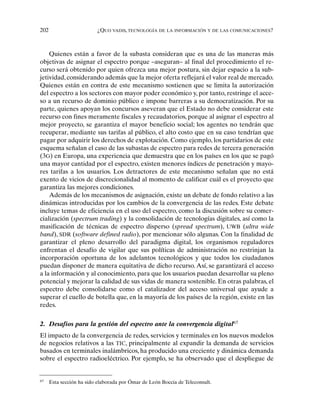 202 ¿QUO VADIS, TECNOLOGÍA DE LA INFORMACIÓN Y DE LAS COMUNICACIONES?
Quienes están a favor de la subasta consideran que es una de las maneras más
objetivas de asignar el espectro porque –aseguran– al final del procedimiento el re-
curso será obtenido por quien ofrezca una mejor postura, sin dejar espacio a la sub-
jetividad, considerando además que la mejor oferta reflejará el valor real de mercado.
Quienes están en contra de este mecanismo sostienen que se limita la autorización
del espectro a los sectores con mayor poder económico y, por tanto, restringe el acce-
so a un recurso de dominio público e impone barreras a su democratización. Por su
parte, quienes apoyan los concursos aseveran que el Estado no debe considerar este
recurso con fines meramente fiscales y recaudatorios, porque al asignar el espectro al
mejor proyecto, se garantiza el mayor beneficio social; los agentes no tendrán que
recuperar, mediante sus tarifas al público, el alto costo que en su caso tendrían que
pagar por adquirir los derechos de explotación. Como ejemplo, los partidarios de este
esquema señalan el caso de las subastas de espectro para redes de tercera generación
(3G) en Europa, una experiencia que demuestra que en los países en los que se pagó
una mayor cantidad por el espectro, existen menores índices de penetración y mayo-
res tarifas a los usuarios. Los detractores de este mecanismo señalan que no está
exento de vicios de discrecionalidad al momento de calificar cuál es el proyecto que
garantiza las mejores condiciones.
Además de los mecanismos de asignación, existe un debate de fondo relativo a las
dinámicas introducidas por los cambios de la convergencia de las redes. Este debate
incluye temas de eficiencia en el uso del espectro, como la discusión sobre su comer-
cialización (spectrum trading) y la consolidación de tecnologías digitales, así como la
masificación de técnicas de espectro disperso (spread spectrum), UWB (ultra wide
band), SDR (software defined radio), por mencionar sólo algunas. Con la finalidad de
garantizar el pleno desarrollo del paradigma digital, los organismos reguladores
enfrentan el desafío de vigilar que sus políticas de administración no restrinjan la
incorporación oportuna de los adelantos tecnológicos y que todos los ciudadanos
puedan disponer de manera equitativa de dicho recurso. Así, se garantizará el acceso
a la información y al conocimiento, para que los usuarios puedan desarrollar su pleno
potencial y mejorar la calidad de sus vidas de manera sostenible. En otras palabras, el
espectro debe consolidarse como el catalizador del acceso universal que ayude a
superar el cuello de botella que, en la mayoría de los países de la región, existe en las
redes.
2. Desafíos para la gestión del espectro ante la convergencia digital67
El impacto de la convergencia de redes, servicios y terminales en los nuevos modelos
de negocios relativos a las TIC, principalmente al expandir la demanda de servicios
basados en terminales inalámbricos, ha producido una creciente y dinámica demanda
sobre el espectro radioeléctrico. Por ejemplo, se ha observado que el despliegue de
67
Esta sección ha sido elaborada por Ómar de León Boccia de Teleconsult.
 