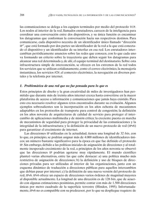 208 ¿QUO VADIS, TECNOLOGÍA DE LA INFORMACIÓN Y DE LAS COMUNICACIONES?
las comunicaciones se delega a los equipos terminales por medio del protocolo TCP.
Los nodos al interior de la red, llamados enrutadores, carecen de la inteligencia para
coordinar una conversación entre dos dispositivos, y su única función es encaminar
los datagramas que conforman la conversación hacia sus respectivos destinos. Para
comunicarse, cada dispositivo necesita de un identificador único llamado “dirección
IP”, que está formado por dos partes: un identificador de la red a la que está conecta-
do el dispositivo y un identificador de su interfaz en esa red. Los enrutadores inter-
cambian periódicamente anuncios sobre las redes que conocen, con lo que cada uno
va formando un criterio sobre la trayectoria que deben seguir los datagramas para
alcanzar una red determinada y, de ahí, el equipo terminal del destinatario. Sobre esta
infraestructura simple de interconexión, se ofrecen en los extremos de la red todos
los servicios que se utilizan cotidianamente, como el correo electrónico, la mensajería
instantánea, los servicios P2P, el comercio electrónico, la navegación en diversos por-
tales y la telefonía por internet.
1. Problemática de una red que no fue pensada para lo que es
Estos principios de diseño y la gran creatividad de miles de investigadores han per-
mitido que durante más de treinta años internet crezca hasta convertirse en la mayor
plataforma de acceso a información y comunicaciones que jamás haya existido. Para
esto era necesario resolver algunos retos encontrados durante su evolución. Algunos
ejemplos sobresalientes son la incorporación en los años ochenta de mecanismos
adaptables en los protocolos de transporte para control de congestión; la definición
en los años noventa de arquitecturas de calidad de servicio para proteger el inter-
cambio de aplicaciones multimedia y de misión crítica; la creciente puesta en marcha
de mecanismos de seguridad para proteger la privacidad de las comunicaciones y la
integridad de la infraestructura; y la definición de un nuevo protocolo de red (IPv6)
para garantizar el crecimiento de internet.
Las direcciones IP utilizadas en la actualidad, tienen una longitud de 32 bits, con
lo que, en principio, se podrían asignar más de 4.000 millones de identificadores úni-
cos; un número bastante significativo para la época en que fue definido el protocolo
IP. Sin embargo, debido a las políticas iniciales de asignación de direcciones y al total-
mente inesperado crecimiento de la red, a principios de los años noventa se observó
que las direcciones IP podrían agotarse muy rápidamente. El mundo científico
planteó varias alternativas, entre las que cabe destacar: a) una política mucho más
restrictiva de asignación de direcciones; b) la definición y uso de bloques de direc-
ciones privadas para ser utilizadas al interior de las organizaciones, junto con un
esquema dinámico de traducción a direcciones públicas para aquellos intercambios
que debían pasar por internet; c) la definición de una nueva versión del protocolo de
red, IPv6. IPv6 ofrece un espacio de direcciones varios órdenes de magnitud mayores
al disponible actualmente. La longitud de una dirección es de 128 bits, que de acuer-
do con algunas estimaciones pesimistas, permite contar con más de 1.500 direcciones
únicas por metro cuadrado de la superficie terrestre (Hinden, 1995). Infortunada-
mente, IPv6 no es compatible con su predecesor, por lo que su despliegue requiere de
 