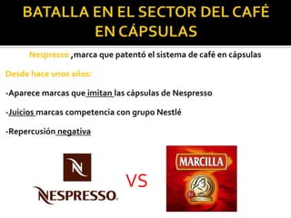 Nespresso ,marca que patentó el sistema de café en cápsulas
Desde hace unos años:
-Aparece marcas que imitan las cápsulas de Nespresso
-Juicios marcas competencia con grupo Nestlé
-Repercusión negativa

VS

 