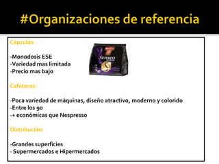 Cápsulas:
-Monodosis ESE
-Variedad mas limitada
-Precio mas bajo
Cafeteras:
-Poca variedad de máquinas, diseño atractivo, moderno y colorido
-Entre los 90
-+ económicas que Nespresso
Distribución:
-Grandes superficies
- Supermercados e Hipermercados

 
