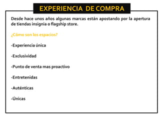 EXPERIENCIA DE COMPRA
Desde hace unos años algunas marcas están apostando por la apertura
de tiendas insignia o flagship store.
¿Cómo son los espacios?
-Experiencia única
-Exclusividad
-Punto de venta mas proactivo
-Entretenidas
-Auténticas
-Únicas

 