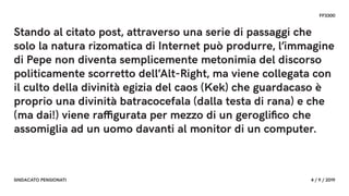FF3300
SINDACATO PENSIONATI 4 / 9 / 2019
Stando al citato post, attraverso una serie di passaggi che
solo la natura rizomatica di Internet può produrre, l’immagine
di Pepe non diventa semplicemente metonimia del discorso
politicamente scorretto dell’Alt-Right, ma viene collegata con
il culto della divinità egizia del caos (Kek) che guardacaso è
proprio una divinità batracocefala (dalla testa di rana) e che
(ma dai!) viene raffigurata per mezzo di un gerogliﬁco che
assomiglia ad un uomo davanti al monitor di un computer.
 
